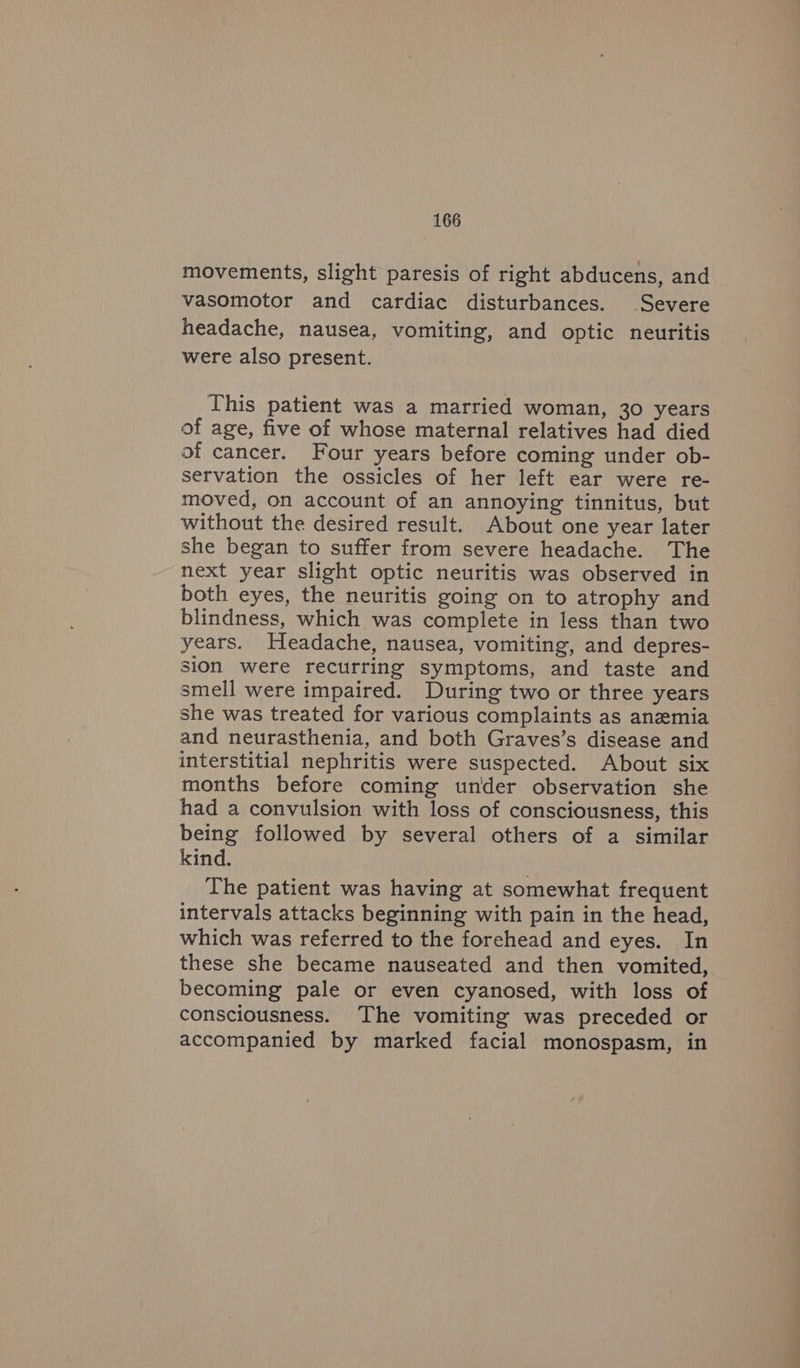 movements, slight paresis of right abducens, and vasomotor and cardiac disturbances. Severe headache, nausea, vomiting, and optic neuritis were also present. This patient was a married woman, 30 years of age, five of whose maternal relatives had died of cancer. Four years before coming under ob- servation the ossicles of her left ear were re- moved, on account of an annoying tinnitus, but without the desired result. About one year later she began to suffer from severe headache. The next year slight optic neuritis was observed in both eyes, the neuritis going on to atrophy and blindness, which was complete in less than two years. Headache, nausea, vomiting, and depres- sion were recurring symptoms, and taste and smell were impaired. During two or three years she was treated for various complaints as anemia and neurasthenia, and both Graves’s disease and interstitial nephritis were suspected. About six months before coming under observation she had a convulsion with loss of consciousness, this being followed by several others of a similar kind. The patient was having at somewhat frequent intervals attacks beginning with pain in the head, which was referred to the forehead and eyes. In these she became nauseated and then vomited, becoming pale or even cyanosed, with loss of consciousness. ‘The vomiting was preceded or accompanied by marked facial monospasm, in