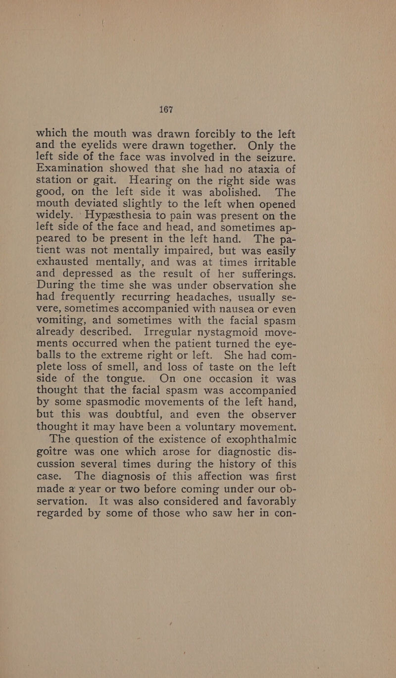 which the mouth was drawn forcibly to the left and the eyelids were drawn together. Only the left side of the face was involved in the seizure. Examination showed that she had no ataxia of station or gait. Hearing on the right side was good, on the left side it was abolished. The mouth deviated slightly to the left when opened widely. Hypzsthesia to pain was present on the left side of the face and head, and sometimes ap- peared to be present in the left hand. The pa- tient was not mentally impaired, but was easily exhausted mentally, and was at times irritable and depressed as the result of her sufferings. During the time she was under observation she had frequently recurring headaches, usually se- vere, sometimes accompanied with nausea or even vomiting, and sometimes with the facial spasm already described. Irregular nystagmoid move- ments occurred when the patient turned the eye- balls to the extreme right or left. She had com- plete loss of smell, and loss of taste on the left side of the tongue. On one occasion it was thought that the facial spasm was accompanied by some spasmodic movements of the left hand, but this was doubtful, and even the observer thought it may have been a voluntary movement. The question of the existence of exophthalmic goitre was one which arose for diagnostic dis- cussion several times during the history of this case. The diagnosis of this affection was first made a year or two before coming under our ob- servation. It was also considered and favorably regarded by some of those who saw her in con-