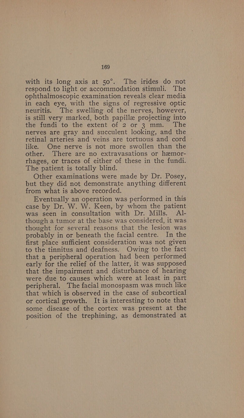 with its long axis at 50°. The irides do not respond to light or accommodation stimuli. The ophthalmoscopic examination reveals clear media in each eye, with the signs of regressive optic neuritis. The swelling of the nerves, however, is still very marked, both papille projecting into the fundi to the extent of 2 or 3 mm. The nerves are gray and succulent looking, and the retinal arteries and veins are tortuous and cord like. One nerve is not more swollen than the other. There are no extravasations or hemor- rhages, or traces of either of these in the fundi. The patient is totally blind. Other examinations were made by Dr. Posey, but they did not demonstrate anything different from what is above recorded. Eventually an operation was performed in this case by Dr. W. W. Keen, by whom the patient was seen in consultation with Dr. Mills. Al- though a tumor at the base was considered, it was thought for several reasons that the lesion was probably in or beneath the facial centre. In the first place sufficient consideration was not given to the tinnitus and deafness. Owing to the fact that a peripheral operation had been performed early for the relief of the latter, it was supposed that the impairment and disturbance of hearing were due to causes which were at least in part peripheral. The facial monospasm was much like that which is observed in the case of subcortical or cortical growth. It is interesting to note that some disease of the cortex was present at the position of the trephining, as demonstrated at