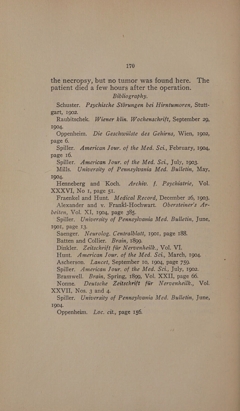the necropsy, but no tumor was found here. The patient died a few hours after the operation. Bibliography. Schuster. Psychische Storungen bet Hirntumoren, Stutt- gart, 1902. Raubitschek. Wiener klin. Wochenschrift, September 209, 1904. Oppenheim. Die Geschwiilste des Gehirns, Wien, 1902, page 6. Spiller. American Jour. of the Med. Sci., February, 1904, page 16. Spiller. American Jour. of the Med. Sct., July, 1903. Mills. University of Pennsylvania Med. Bulletin, May, TQO4. Henneberg and Koch. Archiv. f. Psychiatrie, Vol. XXXVI, No I, page 51. Fraenkel and Hunt. Medical Record, December 26, 1903. Alexander and v. Frankl-Hochwart. Obersteimer’s Ar- beiten, Vol. XI, 1904, page 385. Spiller. University of Pennsylvania Med. Bulletin, June, IQOI, page 13. Saenger. Neurolog. Centralblati, 1901, page 188. Batten and Collier. Brain, 1899. Dinkler. Zeitschrift fiir Nervenheilk., Vol. VI. Hunt. American Jour. of the Med. Sci., March, 1904. . Ascherson. Lancet, September Io, 1904, page 759. Spiller. American Jour. of the Med. Sct., July, 1902. Bramwell. Brain, Spring, 1899, Vol. XXII, page 66. Nonne. Deutsche Zettschrift fir Nervenheilk., Vol. XXVII, Nos. 3 and 4. Spiller. University of Pennsylvania Med. Bulletin, June, 1904. Oppenheim. Loc. cit., page 156.