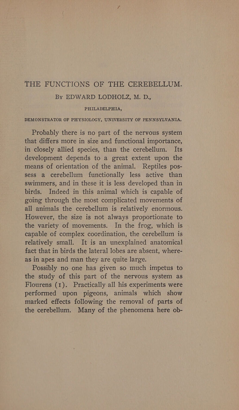 THE FUNCTIONS OF THE CEREBELLUM. By EDWARD LODHOLZ, M. D., PHILADELPHIA, DEMONSTRATOR OF PHYSIOLOGY, UNIVERSITY OF PENNSYLVANIA. Probably there is no part of the nervous system that differs more in size and functional importance, in closely allied species, than the cerebellum. Its development depends to a great extent upon the means of orientation of the animal. Reptiles pos- sess a cerebellum functionally less active than swimmers, and in these it is less developed than in birds. Indeed in this animal which is capable of going through the most complicated movements of all animals the cerebellum is relatively enormous. However, the size is not always proportionate to the variety of movements. In the frog, which is capable of complex coordination, the cerebellum is relatively small. It is an unexplained anatomical fact that in birds the lateral lobes are absent, where- as in apes and man they are quite large. Possibly no one has given so much impetus to the study of this part of the nervous system as Flourens (1). Practically all his experiments were performed upon pigeons, animals which show marked effects following the removal of parts of the cerebellum. Many of the phenomena here ob-