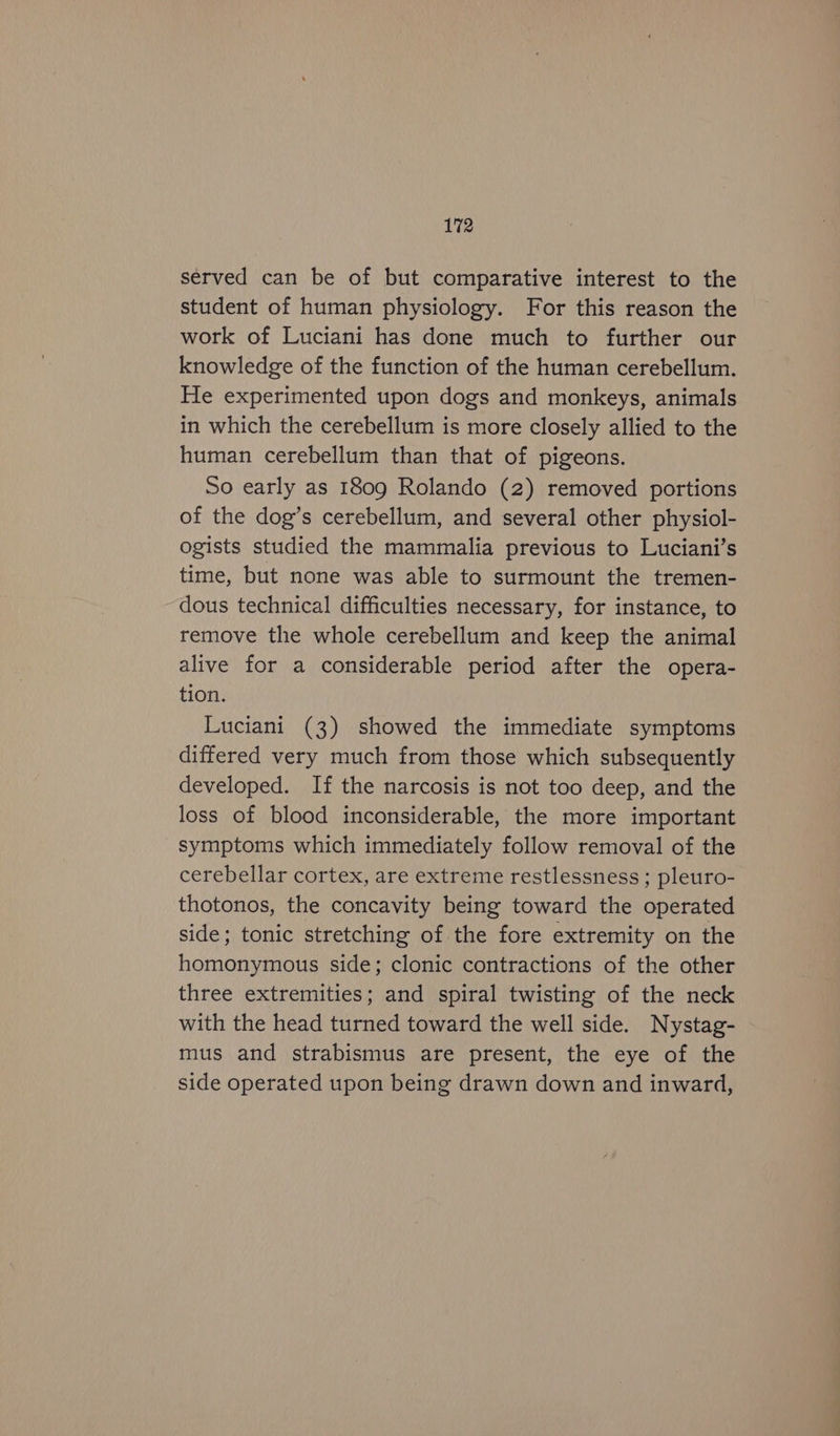 served can be of but comparative interest to the student of human physiology. For this reason the work of Luciani has done much to further our knowledge of the function of the human cerebellum. He experimented upon dogs and monkeys, animals in which the cerebellum is more closely allied to the human cerebellum than that of pigeons. So early as 1809 Rolando (2) removed portions of the dog’s cerebellum, and several other physiol- ogists studied the mammalia previous to Luciani’s time, but none was able to surmount the tremen- dous technical difficulties necessary, for instance, to remove the whole cerebellum and keep the animal alive for a considerable period after the opera- tion. Luciani (3) showed the immediate symptoms differed very much from those which subsequently developed. If the narcosis is not too deep, and the loss of blood inconsiderable, the more important symptoms which immediately follow removal of the cerebellar cortex, are extreme restlessness ; pleuro- thotonos, the concavity being toward the operated side; tonic stretching of the fore extremity on the homonymous side; clonic contractions of the other three extremities; and spiral twisting of the neck with the head turned toward the well side. Nystag- mus and strabismus are present, the eye of the side operated upon being drawn down and inward,