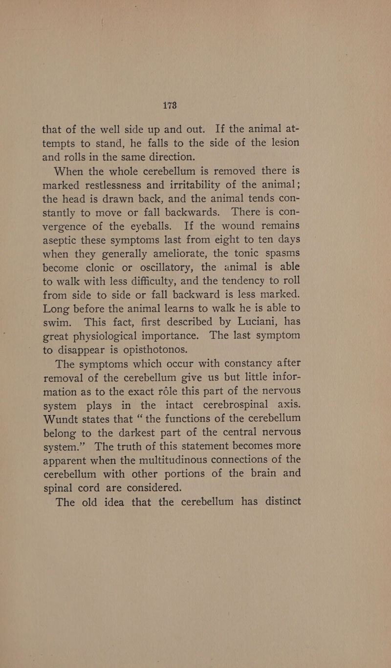 178 that of the well side up and out. If the animal at- tempts to stand, he falls to the side of the lesion and rolls in the same direction. When the whole cerebellum is removed there is marked restlessness and irritability of the animal ; the head is drawn back, and the animal tends con- stantly to move or fall backwards. There is con- vergence of the eyeballs. If the wound remains aseptic these symptoms last from eight to ten days when they generally ameliorate, the tonic spasms become clonic or oscillatory, the animal is able to walk with less difficulty, and the tendency to roll from side to side or fall backward is less marked. Long before the animal learns to walk he is able to swim. This fact, first described by Luciani, has great physiological importance. The last symptom to disappear is opisthotonos. The symptoms which occur with constancy after removal of the cerebellum give us but little infor- mation as to the exact rdle this part of the nervous system plays in the intact cerebrospinal axis. Wundt states that “the functions of the cerebellum belong to the darkest part of the central nervous system.” The truth of this statement becomes more apparent when the multitudinous connections of the cerebellum with other portions of the brain and spinal cord are considered. The old idea that the cerebellum has distinct