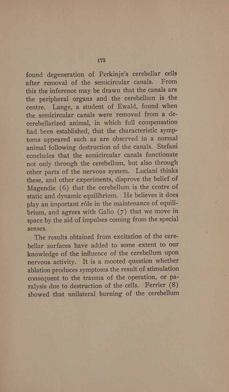 found degeneration of Perkinje’s cerebellar cells after removal of the semicircular canals. From this the inference may be drawn that the canals are the peripheral organs and the cerebellum is the centre. Lange, a student of Ewald, found when the semicircular canals were removed from a de- cerebellarized animal, in which full compensation had been established, that the characteristic symp- toms appeared such as are observed in a normal animal following destruction of the canals. Stefani concludes that the semicircular canals functionate not only through the cerebellum, but also through other parts of the nervous system. Lwciani thinks these, and other experiments, disprove the belief of Magendie (6) that the cerebellum is the centre of static and dynamic equilibrium. He believes it does play an important rdle in the maintenance of equili- brium, and agrees with Galio (7) that we move in space by the aid of impulses coming from the special senses. The results obtained from excitation of the cere- bellar surfaces have added to some extent to our knowledge of the influence of the cerebellum upon nervous activity. It is a mooted question whether ablation produces symptoms the result of stimulation consequent to the trauma of the operation, or pa- ralysis due to destruction of the cells. Ferrier (8) showed that unilateral burning of the cerebellum