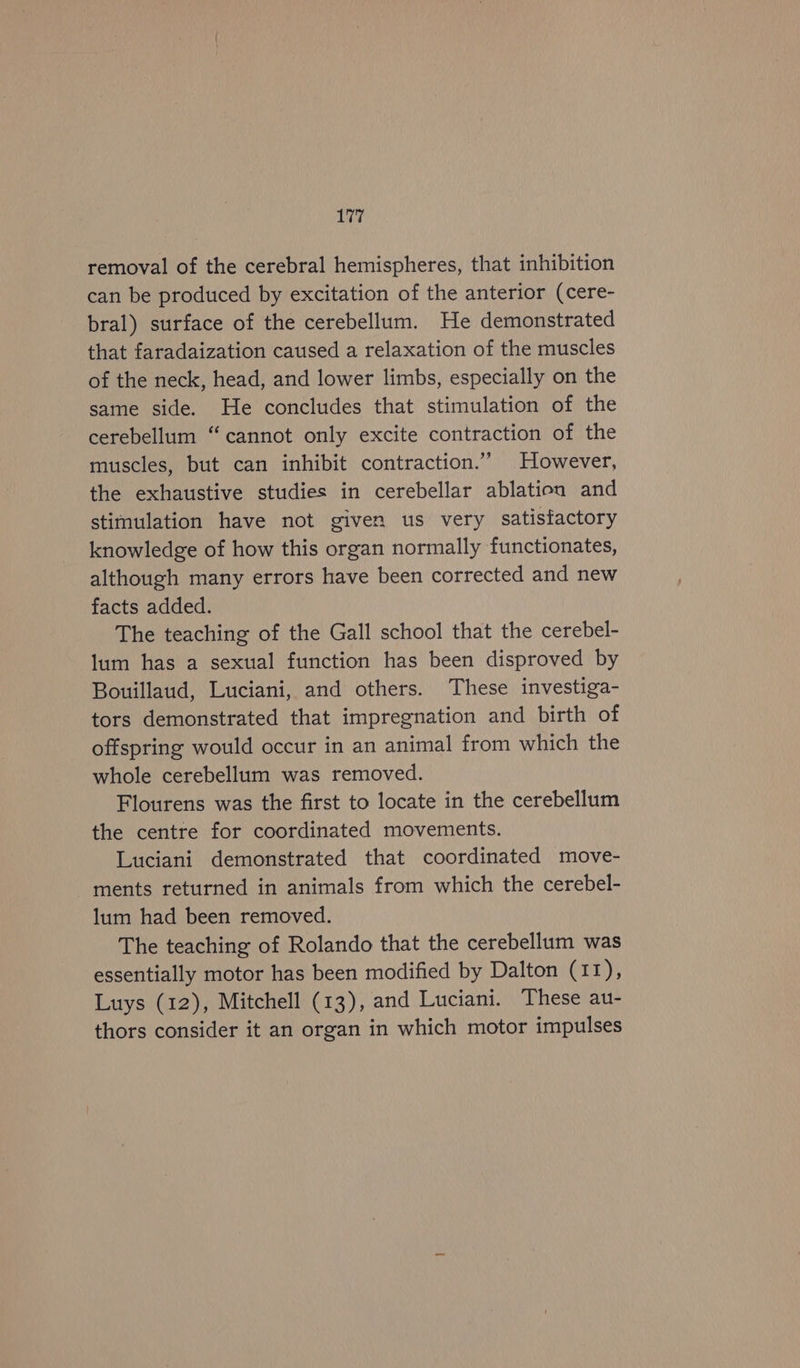 removal of the cerebral hemispheres, that inhibition can be produced by excitation of the anterior (cere- bral) surface of the cerebellum. He demonstrated that faradaization caused a relaxation of the muscles of the neck, head, and lower limbs, especially on the same side. He concludes that stimulation of the cerebellum “cannot only excite contraction of the muscles, but can inhibit contraction.” However, the exhaustive studies in cerebellar ablation and stimulation have not given us very satisfactory knowledge of how this organ normally functionates, although many errors have been corrected and new facts added. The teaching of the Gall school that the cerebel- lum has a sexual function has been disproved by Bouillaud, Luciani, and others. These investiga- tors demonstrated that impregnation and birth of offspring would occur in an animal from which the whole cerebellum was removed. Flourens was the first to locate in the cerebellum the centre for coordinated movements. Luciani demonstrated that coordinated move- ments returned in animals from which the cerebel- lum had been removed. The teaching of Rolando that the cerebellum was essentially motor has been modified by Dalton (11), Luys (12), Mitchell (13), and Luciani. These au- thors consider it an organ in which motor impulses