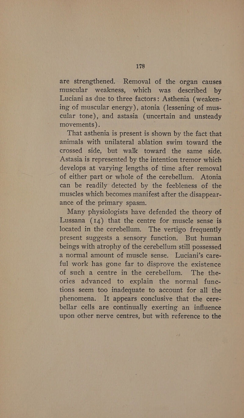 are strengthened. Removal of the organ causes muscular weakness, which was described by Luciani as due to three factors: Asthenia (weaken- ing of muscular energy), atonia (lessening of mus- cular tone), and astasia (uncertain and unsteady movements). That asthenia is present is shown by the fact that animals with unilateral ablation swim toward the crossed side, but walk toward the same side. Astasia is represented by the intention tremor which develops at varying lengths of time after removal of either part or whole of the cerebellum. Atonia can be readily detected by the feebleness of the muscles which becomes manifest after the disappear- ance of the primary spasm. Many physiologists have defended the theory of Lussana (14) that the centre for muscle sense is located in the cerebellum. The vertigo frequently present suggests a sensory function. But human beings with atrophy of the cerebellum still possessed a normal amount of muscle sense. Luciani’s care- ful work has gone far to disprove the existence of such a centre in the cerebellum. The the- ories advanced to explain the normal func- tions seem too inadequate to account for all the phenomena. It appears conclusive that the cere- bellar cells are continually exerting an influence upon other nerve centres, but with reference to the
