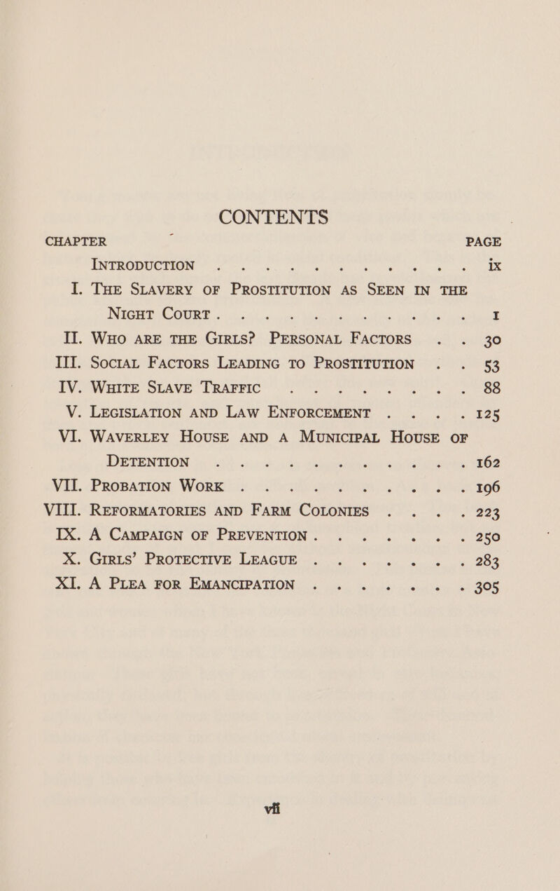 CONTENTS - CHAPTER PAGE ENE ORUCHOR YT fo eon eo a ee ee I. THE SLAVERY OF PROSTITUTION AS SEEN IN THE INSTI AE ORG oso trae: Kemet reneinc, pe Peete Paina pace TI. WHo ARE THE GIRLS? PERSONAL FACTORS . . 30 III. Socta, Factors LEADING TO PROSTITUTION . . 53 PVOWHIEE OEAVE TRABPIC ’ 2 Cea ete es ee V. LEGISLATION AND LAW ENFORCEMENT . . . . 128 VI. WAVERLEY HovusE AND A MunicrpAL House oF DETENTION. by 1252) on) ooh hs Selah ak a ens WE. PROBATION: WORK jn2-&lt;.c):- 1G ee. cee ISS VIII. REFORMATORIES AND FARM COLONIES . . . . 223 TX. A CAMPAIGN OF PREVENTION. . . . . . . 250 %. Gipis’ PROTECTIVE LEAGUE — 2 5 6 ne, sa. 4-988 AL. A PLEA $0 EMANCIPATION ¢ 4) 656 - ani &gt; 22308