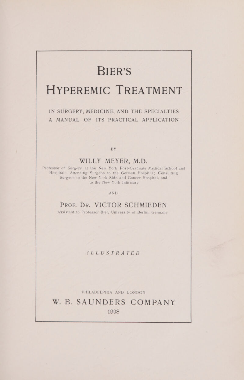 BIER’S HYPEREMIC [TREATMENT IN SURGERY, MEDICINE, AND THE SPECIALTIES A MANUAL OF ITS PRACTICAL APPLICATION BY WILLY -MEYER, M.-D. Professor of Surgery at the New York Post-Graduate Medical School and Hospital; Attending Surgeon to the German Hospital; Consulting Surgeon to the New York Skin and Cancer Hospital, and to the New York Infirmary AND PROF DR. VICTOR SCHMIEDEN Assistant to Professor Bier, University of Berlin, Germany FLLUS FRA TED PHILADELPHIA AND LONDON W. B. SAUNDERS COMPANY 1908