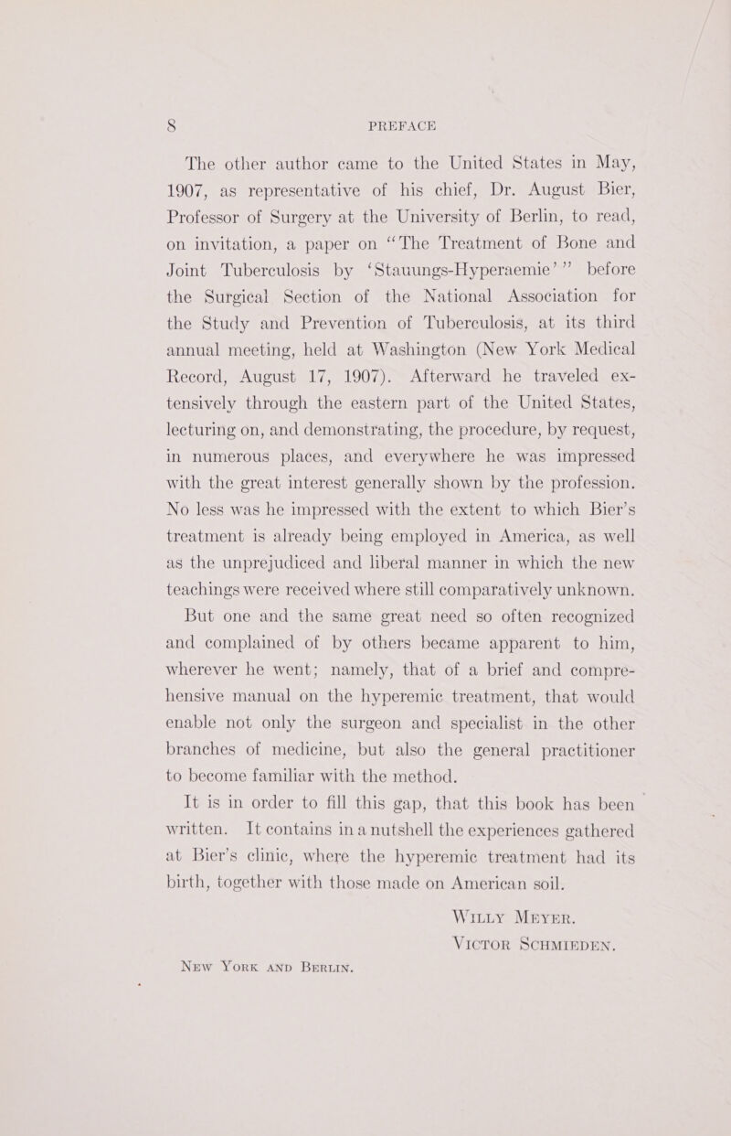 The other author came to the United States in May, 1907, as representative of his chief, Dr. August Bier, Professor of Surgery at the University of Berlin, to read, on invitation, a paper on “The Treatment of Bone and ) Joint Tuberculosis by ‘Stauungs-Hyperaemie’’’ before the Surgical Section of the National Association for the Study and Prevention of Tuberculosis, at its third annual meeting, held at Washington (New York Medical Record, August 17, 1907). Afterward he traveled ex- tensively through the eastern part of the United States, lecturing on, and demonstrating, the procedure, by request, in numerous places, and everywhere he was impressed with the great interest generally shown by the profession. No less was he impressed with the extent to which Bier’s treatment is already being employed in America, as well as the unprejudiced and liberal manner in which the new teachings were received where still comparatively unknown. But one and the same great need so often recognized and complained of by others became apparent to him, wherever he went; namely, that of a brief and compre- hensive manual on the hyperemic treatment, that would enable not only the surgeon and specialist in the other branches of medicine, but also the general practitioner to become familiar with the method. It is in order to fill this gap, that this book has been written. It contains ina nutshell the experiences gathered at Bier’s clinic, where the hyperemic treatment had its birth, together with those made on American soil. Witty Meyer. VICTOR SCHMIEDEN. New YorK AND BERLIN.