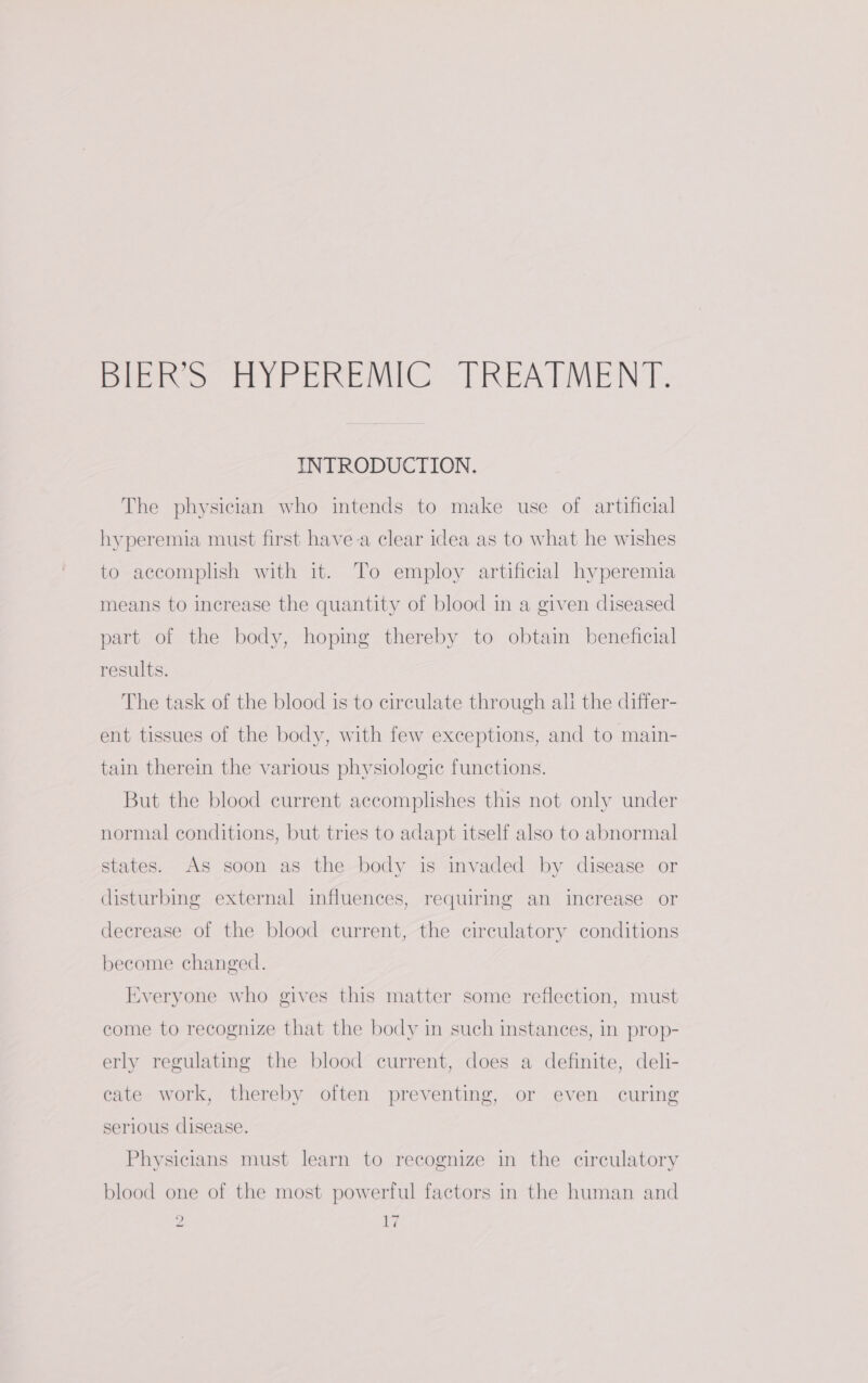 DEK oo cir Cenc. “TREATMENT. INTRODUCTION. The physician who intends to make use of artificial hyperemia must first have-a clear idea as to what he wishes to accomplish with it. To employ artificial hyperemia means to increase the quantity of blood in a given diseased part of the body, hopmg thereby to obtain beneficial results. The task of the blood is to circulate through ali the differ- ent tissues of the body, with few exceptions, and to main- tain therein the various physiologic functions. But the blood current accomplishes this not only under normal conditions, but tries to adapt itself also to abnormal states. As soon as the body is invaded by disease or disturbing external influences, requiring an increase or decrease of the blood current, the circulatory conditions become changed. Everyone who gives this matter some reflection, must come to recognize that the body in such instances, in prop- erly regulating the blood current, does a definite, deli- cate work, thereby often preventing, or even curing serious disease. Physicians must learn to recognize in the circulatory blood one of the most powerful factors in the human and 2 Ey
