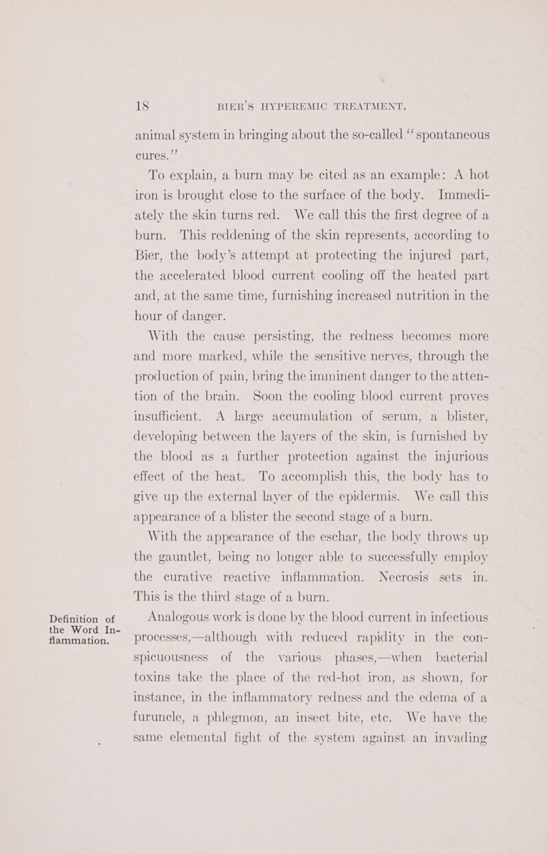 Definition of the Word In- flammation. 18 BIER’S HYPEREMIC TREATMENT. animal system in bringing about the so-called ‘‘ spontaneous cures.” To explain, a burn may be cited as an example: A hot iron is brought close to the surface of the body. Immedi- ately the skin turns red. We call this the first degree of a burn. This reddening of the skin represents, according to Bier, the body’s attempt at protecting the injured part, the accelerated blood current cooling off the heated part and, at the same time, furnishing increased nutrition in the hour of danger. With the cause persisting, the redness becomes more and more marked, while the sensitive nerves, through the production of pain, bring the imminent danger to the atten- tion of the brain. Soon the cooling blood current proves insufficient. A large accumulation of serum, a blister, developing between the layers of the skin, is furnished by the blood as a further protection against the injurious effect of the heat. To accomplish this, the body has to give up the external layer of the epidermis. We call this appearance of a blister the second stage of a burn. With the appearance of the eschar, the body throws up the gauntlet, being no longer able to successfully employ the curative reactive inflammation. Necrosis sets in. This is the third stage of a burn. Analogous work is done by the blood current in infectious processes,—although with reduced rapidity in the con- spicuousness of the various phases,—when bacterial toxins take the place of the red-hot iron, as shown, for instance, in the inflammatory redness and the edema of a furuncle, a phlegmon, an insect bite, etc. We have the same elemental fight of the system against an invading