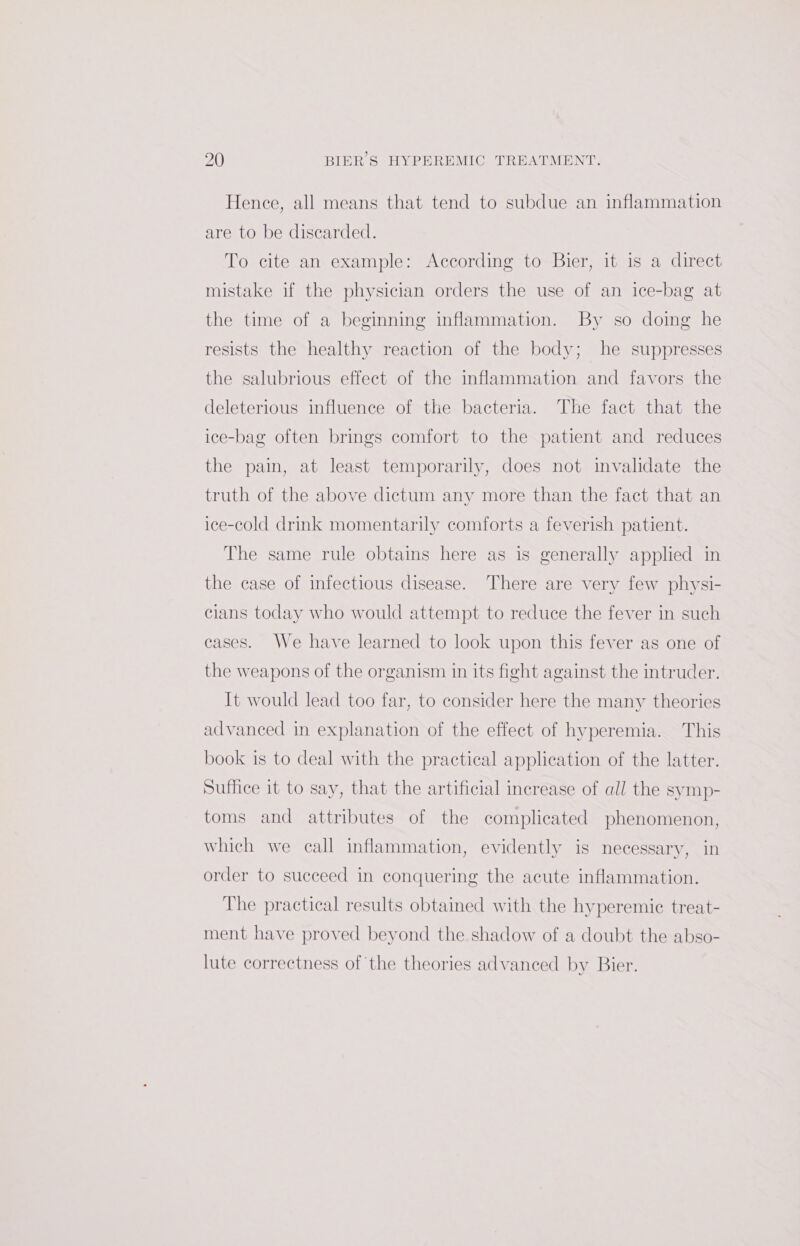 Hence, all means that tend to subdue an inflammation are to be discarded. To cite an example: According to Bier, it is a direct mistake if the physician orders the use of an ice-bag at the time of a beginning inflammation. By so doing he resists the healthy reaction of the body; he suppresses the salubrious effect of the inflammation and favors the deleterious influence of the bacteria. The fact that the ice-bag often brings comfort to the patient and reduces the pain, at least temporarily, does not invalidate the truth of the above dictum any more than the fact that an ice-cold drink momentarily comforts a feverish patient. The same rule obtains here as is generally applied in the case of infectious disease. ‘There are very few physi- cians today who would attempt to reduce the fever in such cases. We have learned to look upon this fever as one of the weapons of the organism in its fight against the intruder. It would lead too far, to consider here the many theories advanced in explanation of the effect of hyperemia. This book is to deal with the practical application of the latter. Suffice it to say, that the artificial increase of all the symp- toms and attributes of the complicated phenomenon, which we call inflammation, evidently is necessary, in order to succeed in conquering the acute inflammation. The practical results obtained with the hyperemic treat- ment have proved beyond the shadow of a doubt the abso- lute correctness of the theories advanced by Bier.