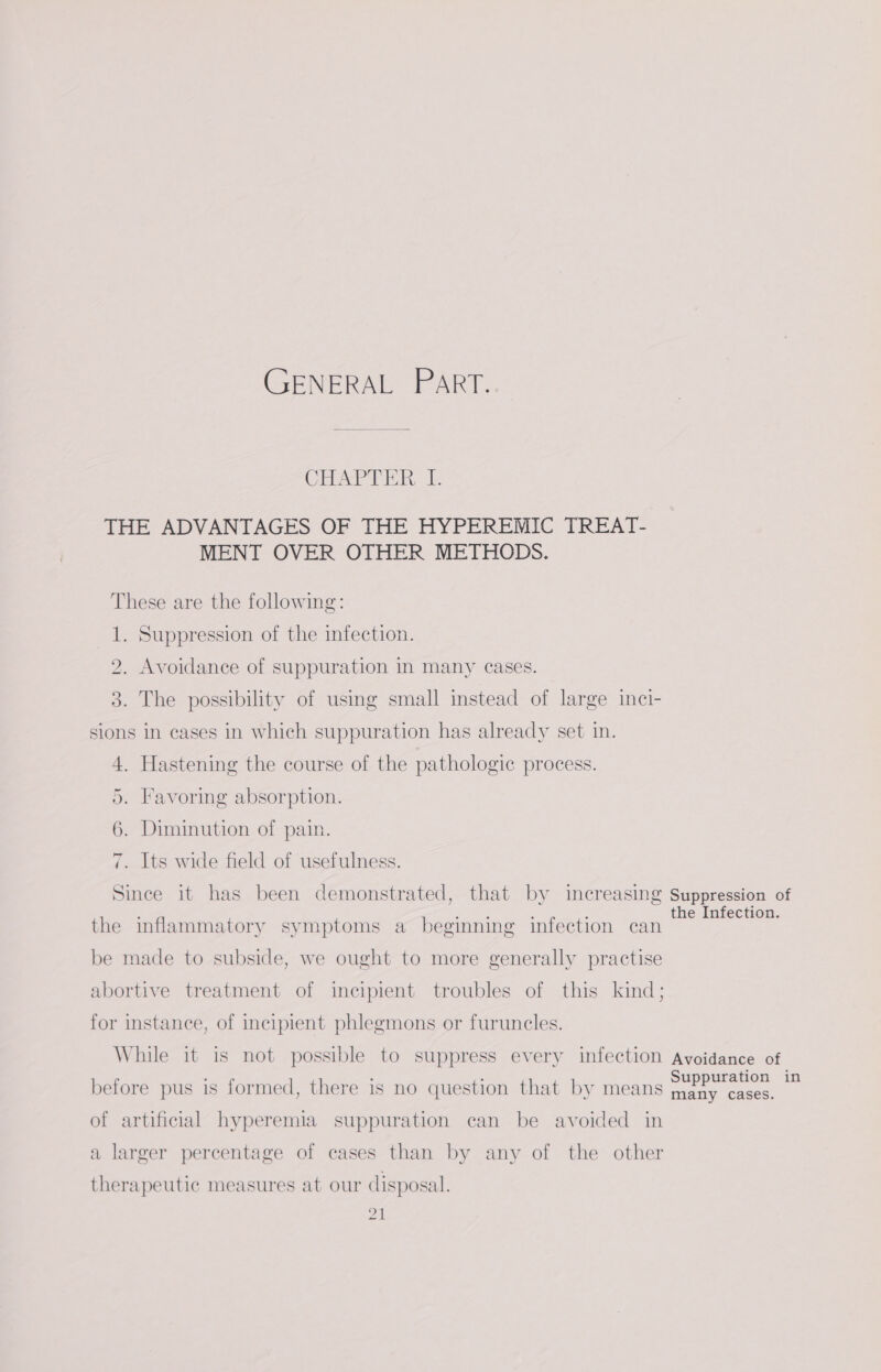 GENERAL PART. Char TER, THE ADVANTAGES OF THE HYPEREMIC TREAT- MENT OVER OTHER METHODS. These are the following: 1. Suppression of the infection. 2. Avoidance of suppuration in many cases. 3. The possibility of using small instead of large inci- sions in cases in which suppuration has already set in. 4. Hastening the course of the pathologic process. 5. Favoring absorption. 6. Diminution of pain. 7. Its wide field of usefulness. Since it has been demonstrated, that by increasing Suppression of . uae : : the Infection. the inflammatory symptoms a beginning infection can be made to subside, we ought to more generally practise abortive treatment of incipient troubles of this kind; for instance, of incipient phlegmons or furuncles. While it is not possible to suppress every infection Avoidance of before pus is formed, there is no question that by means oe - of artificial hyperemia suppuration can be avoided in a larger percentage of cases than by any of the other therapeutic measures at our disposal.