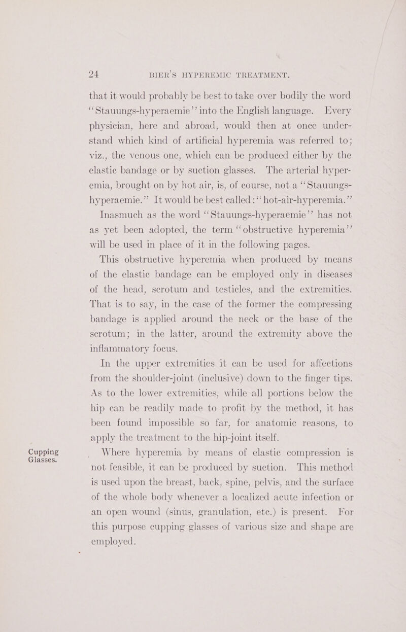 Cupping Glasses. 24 BIER S HYPEREMIC TREATMENT. that it would probably be best to take over bodily the word “Stauungs-hyperaemie’’ into the English language. [very physician, here and abroad, would then at once under- stand which kind of artificial hyperemia was referred to; viz., the venous one, which can be produced either by the elastic bandage or by suction glasses. The arterial hyper- emia, brought on by hot air, 1s, of course, not a “Stauungs- hyperaemie.”’ It would be best called : ‘ hot-air-hyperemia.”’ Inasmuch as the word “Stauungs-hyperaemie’’ has not as yet been adopted, the term ‘‘obstructive hyperemia’’ will be used in place of it in the following pages. This obstructive hyperemia when produced by means of the elastic bandage can be employed only in diseases of the head, scrotum and testicles, and the extremities. That is to say, in the case of the former the compressing bandage is applied around the neck or the base of the scrotum; in the latter, around the extremity above the inflammatory focus. In the upper extremities it can be used for affections from the shoulder-joint (inclusive) down to the finger tips. As to the lower extremities, while all portions below the hip can be readily made to profit by the method, it has been found impossible so far, for anatomic reasons, to apply the treatment to the hip-joint itself. Where hyperemia by means of elastic compression is not feasible, it can be produced by suction. This method is used upon the breast, back, spine, pelvis, and the surface of the whole body whenever a localized acute infection or an open wound (sinus, granulation, etc.) is present. For this purpose cupping glasses of various size and shape are employed.
