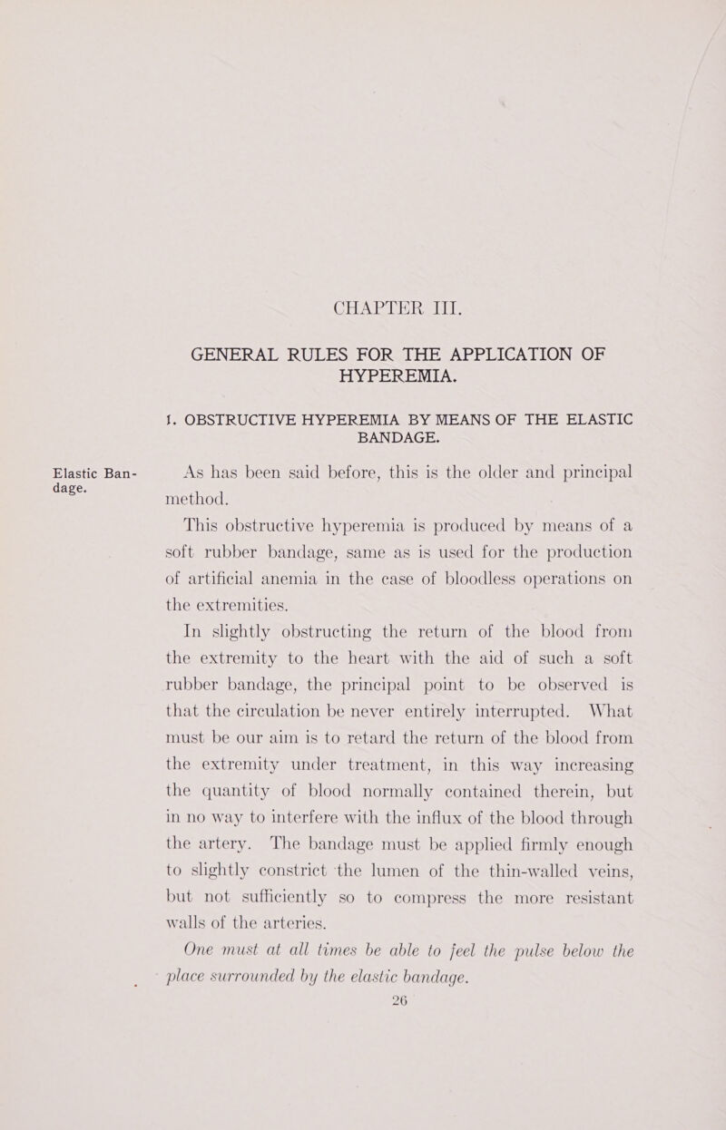 Elastic Ban- dage. CHAPTER, NI. GENERAL RULES FOR THE APPLICATION. OF HYPEREMIA. J. OBSTRUCTIVE HYPEREMIA BY MEANS OF THE ELASTIC BANDAGE. As has been said before, this is the older and principal method. This obstructive hyperemia is produced by means of a soft rubber bandage, same as is used for the production of artificial anemia in the case of bloodless operations on the extremities. In shghtly obstructing the return of the blood from the extremity to the heart with the aid of such a soft rubber bandage, the principal point to be observed is that the circulation be never entirely interrupted. What must be our aim is to retard the return of the blood from the extremity under treatment, in this way increasing the quantity of blood normally contained therein, but in no way to interfere with the influx of the blood through the artery. The bandage must be applied firmly enough to slightly constrict ‘the lumen of the thin-walled veins, but not sufficiently so to compress the more resistant walls of the arteries. One must at all times be able to feel the pulse below the place surrounded by the elastic bandage.