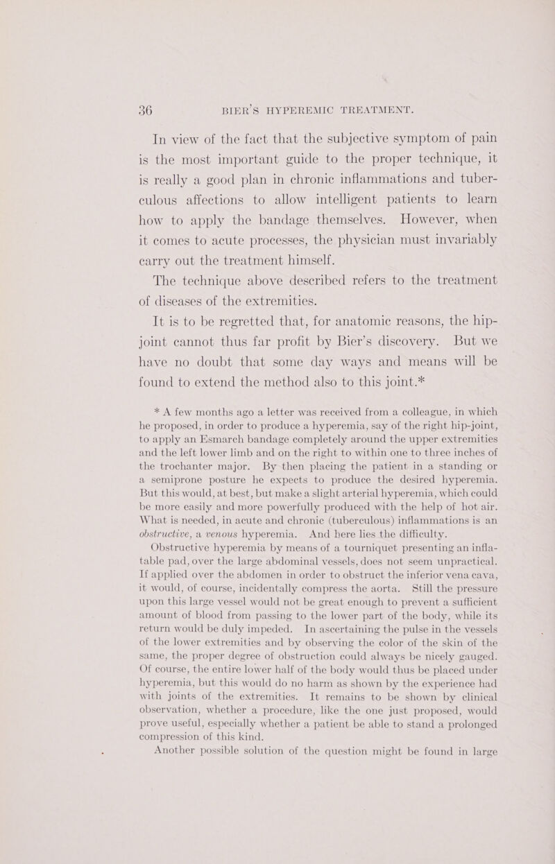 In view of the fact that the subjective symptom of pain is the most important guide to the proper technique, it is really a good plan in chronic inflammations and tuber- culous affections to allow intelligent patients to learn how to apply the bandage themselves. However, when it comes to acute processes, the physician must invariably carry out the treatment himself. The technique above described refers to the treatment of diseases of the extremities. It is to be regretted that, for anatomic reasons, the hip- joint cannot thus far profit by Bier’s discovery. But we have no doubt that some day ways and means will be found to extend the method also to this Joint.* * A few months ago a letter was received from a colleague, in which he proposed, in order to produce a hyperemia, say of the right hip-joint, to apply an Esmarch bandage completely around the upper extremities and the left lower limb and on the right to within one to three inches of the trochanter major. By then placing the patient in a standing or a semiprone posture he expects to produce the desired hyperemia. But this would, at best, but make a slight arterial hyperemia, which could be more easily and more powerfully produced with the help of hot air. What is needed, in acute and chronic (tuberculous) inflammations is an obstructive, a venous hyperemia. And here lies the difficulty. Obstructive hyperemia by means of a tourniquet presenting an infla- table pad, over the large abdominal vessels, does not seem unpractical. If applied over the abdomen in order to obstruct the inferior vena cava, it would, of course, incidentally compress the aorta. Still the pressure upon this large vessel would not be great enough to prevent a sufficient amount of blood from passing to the lower part of the body, while its return would be duly impeded. In ascertaining the pulse in the vessels of the lower extremities and by observing the color of the skin of the same, the proper degree of obstruction could always be nicely gauged. Of course, the entire lower half of the body would thus be placed under hyperemia, but this would do no harm as shown by the experience had with joints of the extremities. It remains to be shown by clinical observation, whether a procedure, like the one just proposed, would prove useful, especially whether a patient be able to stand a prolonged compression of this kind. Another possible solution of the question might be found in large
