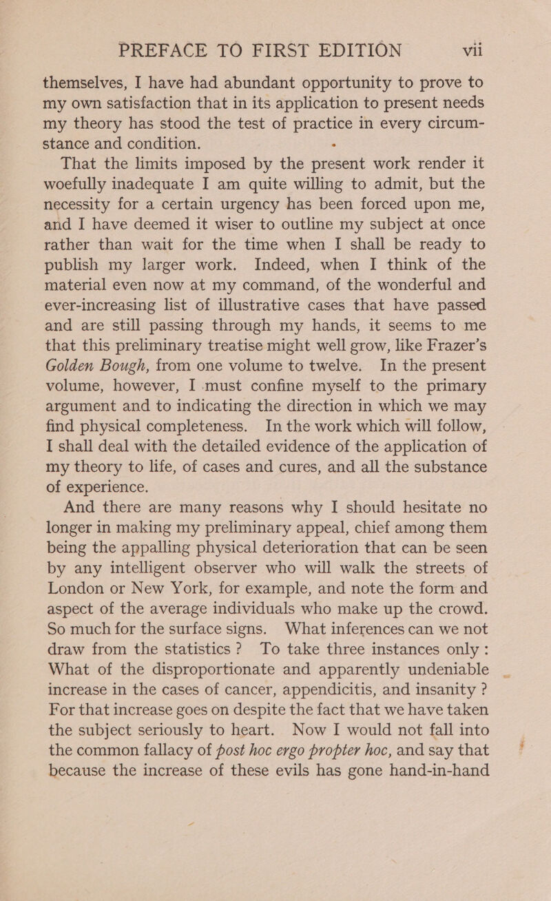 themselves, I have had abundant opportunity to prove to my own satisfaction that in its application to present needs my theory has stood the test of else in every circum- stance and condition. That the limits imposed by the ee work render it woefully inadequate I am quite willing to admit, but the necessity for a certain urgency has been forced upon me, and I have deemed it wiser to outline my subject at once rather than wait for the time when I shall be ready to publish my larger work. Indeed, when I think of the material even now at my command, of the wonderful and ever-increasing list of illustrative cases that have passed and are still passing through my hands, it seems to me that this preliminary treatise might well grow, like Frazer’s Golden Bough, from one volume to twelve. In the present volume, however, I must confine myself to the primary argument and to indicating the direction in which we may find physical completeness. In the work which will follow, I shall deal with the detailed evidence of the application of my theory to life, of cases and cures, and all the substance of experience. And there are many reasons why I should hesitate no longer in making my preliminary appeal, chief among them being the appalling physical deterioration that can be seen by any intelligent observer who will walk the streets of London or New York, for example, and note the form and aspect of the average individuals who make up the crowd. So much for the surface signs. What inferences can we not draw from the statistics? To take three instances only: What of the disproportionate and apparently undeniable increase in the cases of cancer, appendicitis, and insanity ? For that increase goes on despite the fact that we have taken the subject seriously to heart. Now I would not fall into the common fallacy of post hoc ergo propter hoc, and say that because the increase of these evils has gone hand-in-hand