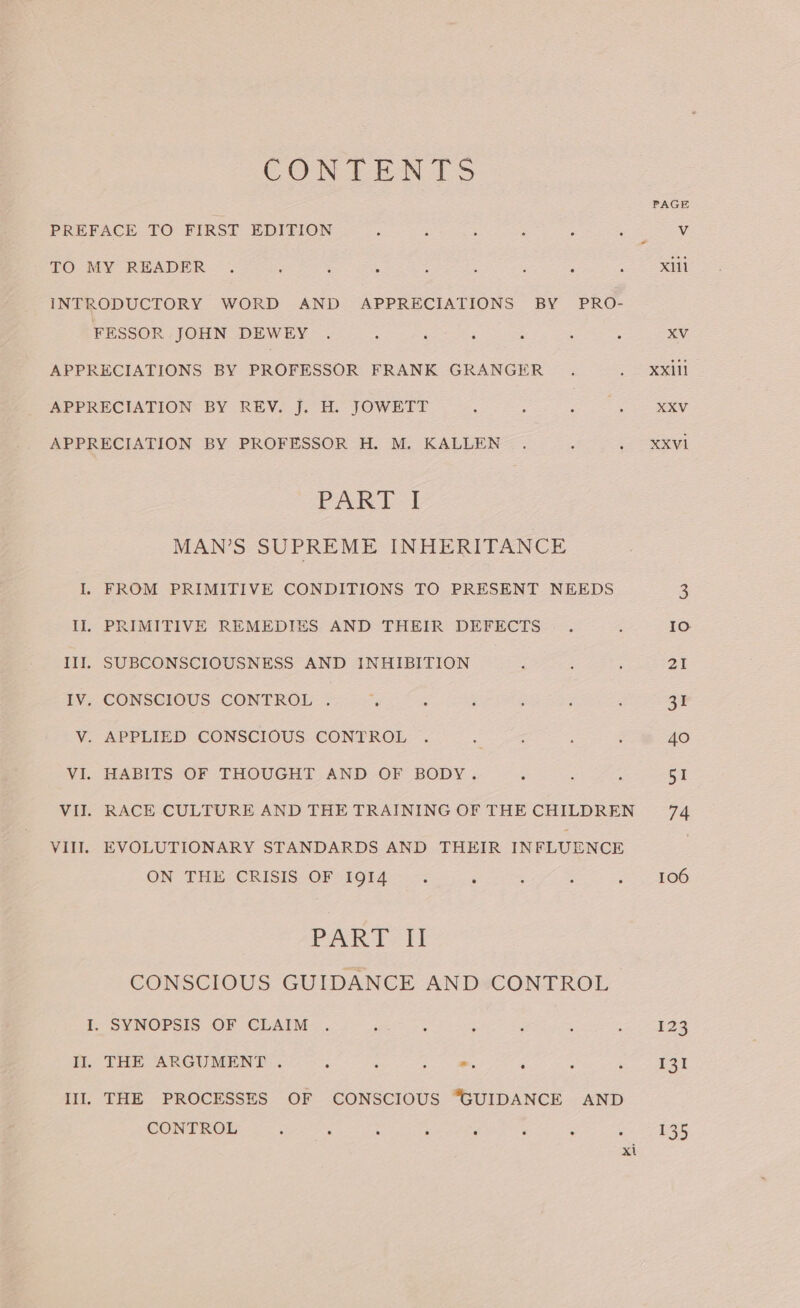 CONTENTS PREFACE TO FIRST EDITION : : ; ; : 5 V TO MY READER . i : : : : : : ; xl INTRODUCTORY WORD AND APPRECIATIONS BY PRO- MRSCOR JOHN DEWEY (6) es Fe APPRECIATIONS BY PROFESSOR FRANK GRANGER... Xxill APPRECIATION- BY REV. [7° H. JOWEET ~. 6. 2. = Rey APPRECIATION BY PROFESSOR H. M. KALLEN . .—,_xxvi PART: I MAN’S SUPREME INHERITANCE I. FROM PRIMITIVE CONDITIONS TO PRESENT NEEDS 3 Il. PRIMITIVE REMEDIES AND THEIR DEFECTS . . Io III. SUBCONSCIOUSNESS AND INHIBITION pe ee at -_CONSOIOUS CONTRO fos Sse es ee ea ¥, APPLIED CONSCIOUS CONTROL &lt;9 2. &gt;) ap 40 VE. WAEITS OF THOUGHT. AND OF BODY. 95.2 4 2a) 254 VII. RACE CULTURE AND THE TRAINING OF THE CHILDREN 74 VIII. EVOLUTIONARY STANDARDS AND THEIR INFLUENCE ON THE“ERISIS OF “1914 —--; é , 3 = 106 PART II CONSCIOUS GUIDANCE AND CONTROL I. SYNOPSIS OF CLAIM . wenn : ; : eee eS, Il. THE ARGUMENT. . A Z m. F 4 P 131 Ill. THE PROCESSES OF CONSCIOUS “GUIDANCE AND CONTROL ; ; ; 3 é ‘* g : 135