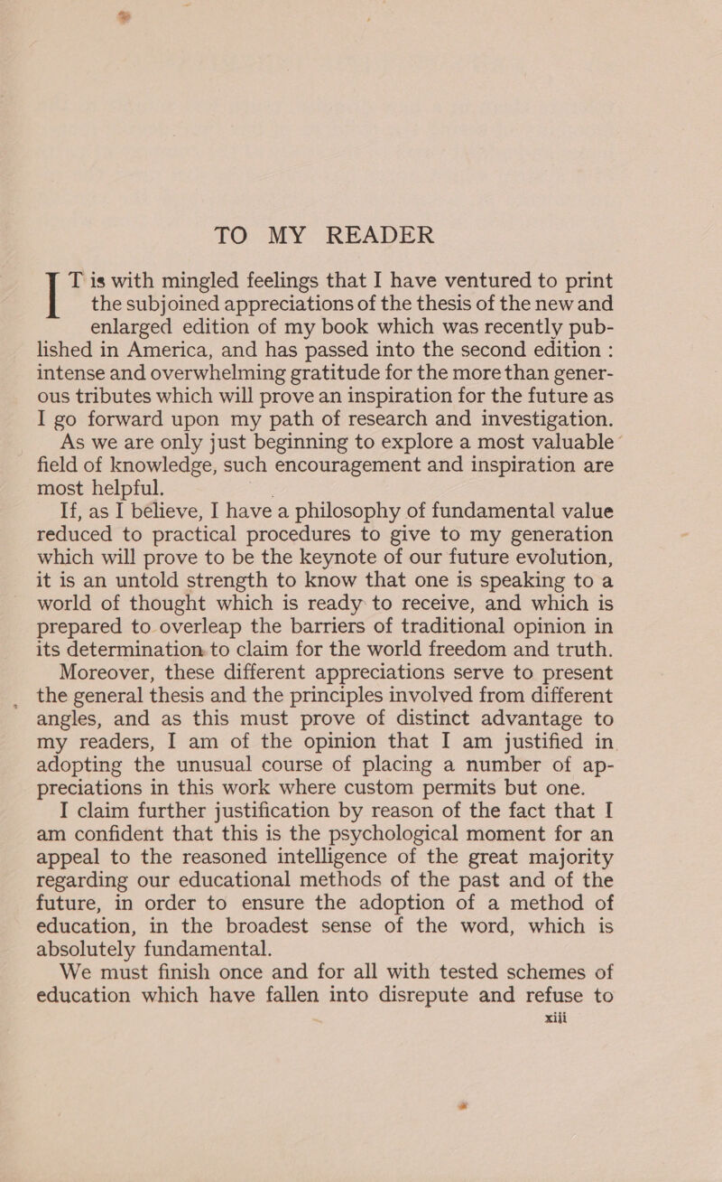 TO MY READER T is with mingled feelings that I have ventured to print the subjoined appreciations of the thesis of the new and enlarged edition of my book which was recently pub- lished in America, and has passed into the second edition : intense and overwhelming gratitude for the more than gener- ous tributes which will prove an inspiration for the future as I go forward upon my path of research and investigation. As we are only just beginning to explore a most valuable ’ field of knowledge, such encouragement and inspiration are most helpful. If, as I bélieve, I havea philosophy of fundamental value reduced to practical procedures to give to my generation which will prove to be the keynote of our future evolution, it is an untold strength to know that one is speaking to a world of thought which is ready to receive, and which is prepared to overleap the barriers of traditional opinion in its determination. to claim for the world freedom and truth. Moreover, these different appreciations serve to present the general thesis and the principles involved from different angles, and as this must prove of distinct advantage to my readers, I am of the opinion that I am justified in. adopting the unusual course of placing a number of ap- preciations in this work where custom permits but one. I claim further justification by reason of the fact that I am confident that this is the psychological moment for an appeal to the reasoned intelligence of the great majority regarding our educational methods of the past and of the future, in order to ensure the adoption of a method of education, in the broadest sense of the word, which is absolutely fundamental. We must finish once and for all with tested schemes of education which have fallen into disrepute and refuse to