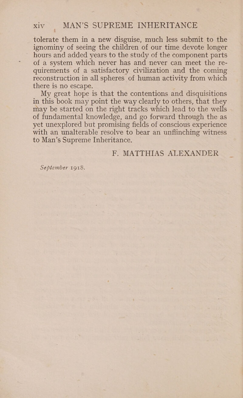 tolerate them in a new disguise, much less submit to the ignominy of seeing the children of our time devote longer hours and added years to the study of the component parts of a system which never has and never can meet the re- quirements of a satisfactory civilization and the coming reconstruction in all spheres of human activity from which there is no escape. My great hope is that the contentions and disquisitions in this book may point the way clearly to others, that they may be started on the right tracks which lead to the wells of fundamental knowledge, and go forward through the as yet unexplored but promising fields of conscious experience with an unalterable resolve to bear an unflinching witness to Man’s Supreme Inheritance. F. MATTHIAS ALEXANDER September 1918.
