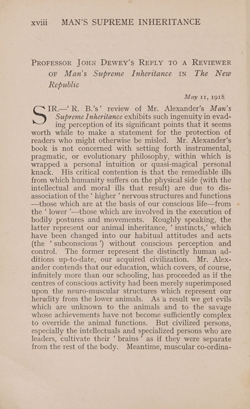 PROFESSOR JOHN DEWEyY’S REPLY TO A REVIEWER OF Man’s Supreme Inheritance IN The New Republic May ii, 1918 IR.— R. B.’s’ review of Mr. Alexander’s Man’s S Supreme Inheritance exhibits such ingenuity in evad- ing perception of its significant points that it seems worth while to make a statement for the protection of readers who might otherwise be misled. Mr. Alexander’s book is not concerned with setting forth instrumental, pragmatic, or evolutionary philosophy, within which is wrapped a personal intuition or quasi-magical personal knack. His critical contention is that the remediable ills from which humanity suffers on the physical side (with the intellectual and moral ills that result) are due to dis- association of the ‘ higher ’ nervous structures and functions —those which are at the basis of our conscious life—from the ‘ lower ’—those which are involved in the execution of bodily postures and movements. Roughly speaking, the latter represent our animal inheritance, ‘ instincts,’ which have been changed into our habitual attitudes and acts (the ‘subconscious ’) without conscious perception and control. The former represent the distinctly human ad- ditions up-to-date, our acquired civilization. Mr. Alex- ander contends that our education, which covers, of course, infinitely more than our schooling, has proceeded as if the centres of conscious activity had been merely superimposed upon the neuro-muscular structures which represent our heredity from the lower animals. As a result we get evils which are unknown to the animals and to the savage whose achievements have not become sufficiently complex to override the animal functions. But civilized persons, especially the intellectuals and specialized persons who are leaders, cultivate their ‘ brains’ as if they were separate from the rest of the body. Meantime, muscular co-ordina-