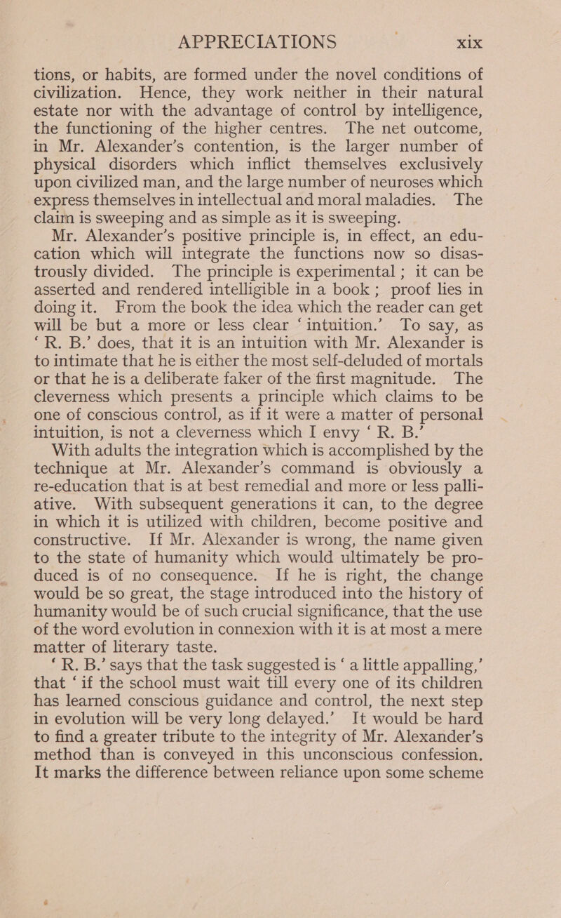 tions, or habits, are formed under the novel conditions of civilization. Hence, they work neither in their natural estate nor with the advantage of control by intelligence, the functioning of the higher centres. The net outcome, in Mr. Alexander’s contention, is the larger number of physical disorders which inflict themselves exclusively upon civilized man, and the large number of neuroses which express themselves in intellectual and moral maladies. The claim is sweeping and as simple as it is sweeping. Mr. Alexander’s positive principle is, in effect, an edu- cation which will integrate the functions now so disas- trously divided. The principle is experimental ; it can be asserted and rendered intelligible in a book ; proof lies in doing it. From the book the idea which the reader can get will be but a more or less clear “intuition.” To say, as ‘R. B.’ does, that it is an intuition with Mr. Alexander is to intimate that he is either the most self-deluded of mortals or that he is a deliberate faker of the first magnitude. The cleverness which presents a principle which claims to be one of conscious control, as if it were a matter of personal intuition, is not a cleverness which I envy ‘ R. B.’ With adults the integration which is accomplished by the technique at Mr. Alexander’s command is obviously a re-education that is at best remedial and more or less palli- ative. With subsequent generations it can, to the degree in which it is utilized with children, become positive and constructive. If Mr. Alexander is wrong, the name given to the state of humanity which would ultimately be pro- duced is of no consequence. If he is right, the change would be so great, the stage introduced into the history of humanity would be of such crucial significance, that the use of the word evolution in connexion with it is at most a mere matter of literary taste. ‘R. B.’ says that the task suggested is ‘ a little appalling,’ that ‘if the school must wait till every one of its children has learned conscious guidance and control, the next step in evolution will be very long delayed.’ It would be hard to find a greater tribute to the integrity of Mr. Alexander’s method than is conveyed in this unconscious confession. It marks the difference between reliance upon some scheme