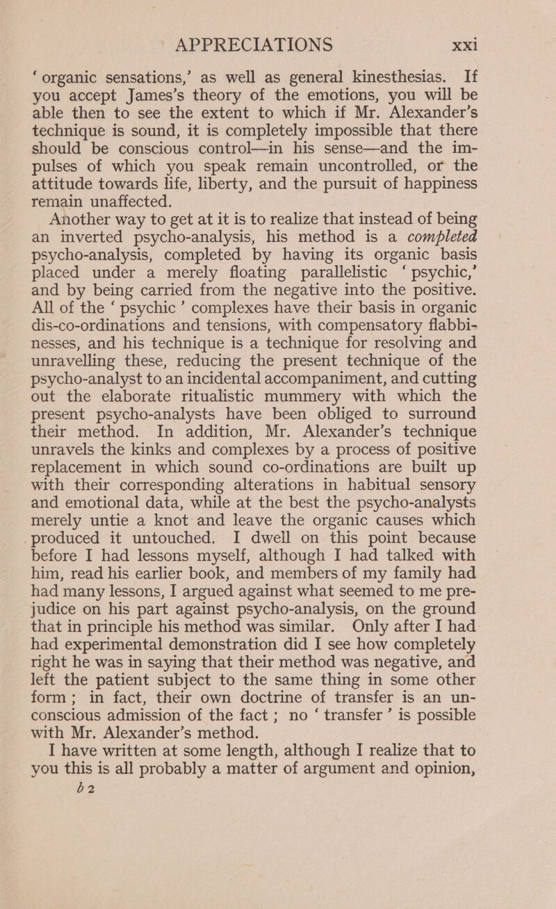 ‘organic sensations,’ as well as general kinesthesias. If you accept James’s theory of the emotions, you will be able then to see the extent to which if Mr. Alexander’s technique is sound, it is completely impossible that there should be conscious control—in his sense—and the im- pulses of which you speak remain uncontrolled, or the attitude towards life, liberty, and the pursuit of happiness remain unaffected. Another way to get at it is to realize that instead of being an inverted psycho-analysis, his method is a completed psycho-analysis, completed by having its organic basis placed under a merely floating parallelistic ‘ psychic,’ and by being carried from the negative into the positive. All of the ‘ psychic ’ complexes have their basis in organic dis-co-ordinations and tensions, with compensatory flabbi- nesses, and his technique is a technique for resolving and unravelling these, reducing the present technique of the psycho-analyst to an incidental accompaniment, and cutting out the elaborate ritualistic mummery with which the present psycho-analysts have been obliged to surround their method. In addition, Mr. Alexander’s technique unravels the kinks and complexes by a process of positive replacement in which sound co-ordinations are built up with their corresponding alterations in habitual sensory and emotional data, while at the best the psycho-analysts merely untie a knot and leave the organic causes which -produced it untouched. I dweil on this point because before I had lessons myself, although I had talked with him, read his earlier book, and members of my family had had many lessons, I argued against what seemed to me pre- judice on his part against psycho-analysis, on the ground that in principle his method was similar. Only after I had had experimental demonstration did I see how completely right he was in saying that their method was negative, and left the patient subject to the same thing in some other form; in fact, their own doctrine of transfer is an un- conscious admission of the fact; no ‘ transfer’ is possible with Mr. Alexander’s method. I have written at some length, although I realize that to you this is all probably a matter of argument and opinion, 62