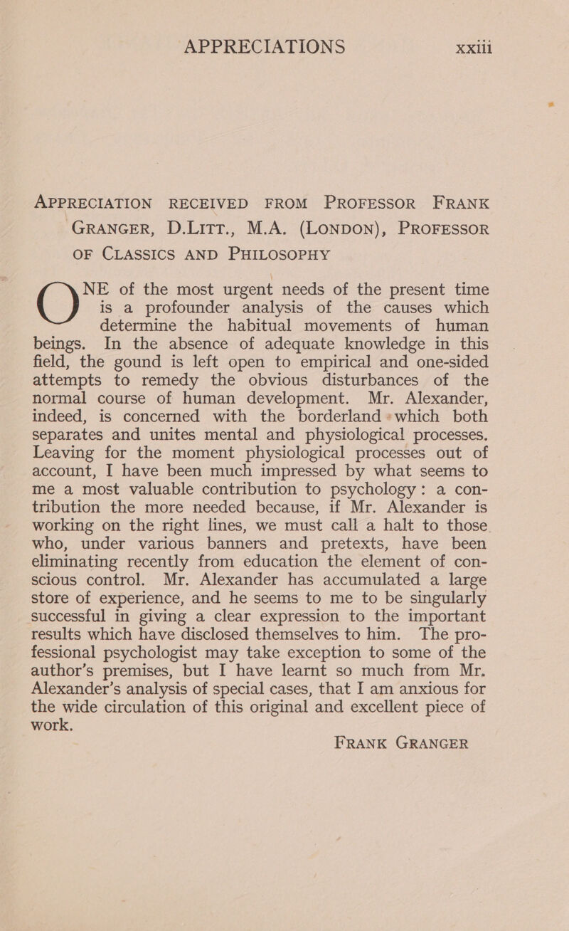 APPRECIATION RECEIVED FROM PROFESSOR FRANK GRANGER, D.Litt., M.A. (LONDON), PROFESSOR OF CLASSICS AND PHILOSOPHY NE of the most urgent needs of the present time () is a profounder analysis of the causes which determine the habitual movements of human beings. In the absence of adequate knowledge in this field, the gound is left open to empirical and one-sided attempts to remedy the obvious disturbances of the normal course of human development. Mr. Alexander, indeed, is concerned with the borderland *which both separates and unites mental and physiological processes. Leaving for the moment physiological processes out of account, I have been much impressed by what seems to me a most valuable contribution to psychology: a con- tribution the more needed because, if Mr. Alexander is working on the right lines, we must call a halt to those who, under various banners and pretexts, have been eliminating recently from education the element of con- scious control. Mr. Alexander has accumulated a large store of experience, and he seems to me to be singularly successful in giving a clear expression to the important results which have disclosed themselves to him. The pro- fessional psychologist may take exception to some of the author’s premises, but I have learnt so much from Mr. Alexander’s analysis of special cases, that I am anxious for the wide circulation of this original and excellent piece of work. FRANK GRANGER