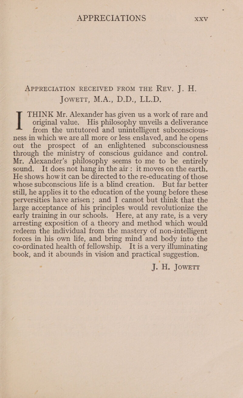 APPRECIATION RECEIVED FROM THE Rev. J. H. Jowett, M.A., D.D., LL.D. THINK Mr. Alexander has given us a work of rare and | original value. His philosophy unveils a deliverance from the untutored and unintelligent subconscious- ness in which we are all more or less enslaved, and he opens out the prospect of an enlightened subconsciousness through the ministry of conscious guidance and control. Mr. Alexander’s philosophy seems to me to be entirely sound. It does not hang in the air: it moves on the earth. He shows how it can be directed to the re-educating of those whose subconscious life is a blind creation. But far better still, he applies it to the education of the young before these perversities have arisen; and I cannot but think that the large acceptance of his principles would revolutionize the early training in our schools. Here, at any rate, is a very arresting exposition of a theory and method which would redeem the individual from the mastery of non-intelligent forces in his own life, and bring mind and body into the co-ordinated health of fellowship. It is a very illuminating book, and it abounds in vision and practical suggestion. a H,. JOWETT