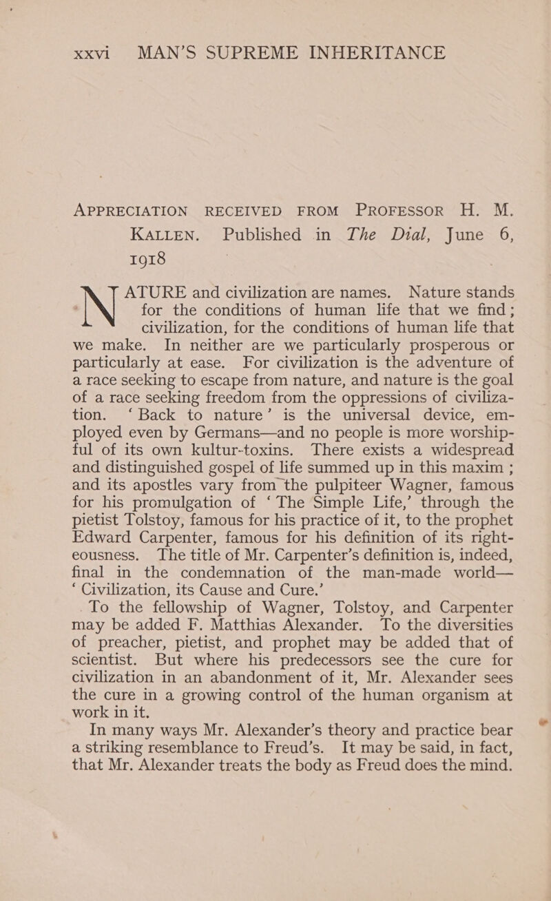 APPRECIATION RECEIVED FROM PROFESSOR H. M. KALLEN. Published in The Dial, June 6, 1918 ) | ATURE and civilization are names. Nature stands ‘ for the conditions of human life that we find; civilization, for the conditions of human life that we make. In neither are we particularly prosperous or particularly at ease. For civilization is the adventure of a race seeking to escape from nature, and nature is the goal of a race seeking freedom from the oppressions of civiliza- tion. ‘Back to nature’ is the universal device, em- ployed even by Germans—and no people is more worship- ful of its own kultur-toxins. There exists a widespread and distinguished gospel of life summed up in this maxim ; and its apostles vary from the pulpiteer Wagner, famous for his promulgation of ‘The Simple Life,’ through the pietist Tolstoy, famous for his practice of it, to the prophet Edward Carpenter, famous for his definition of its right- eousness. The title of Mr. Carpenter’s definition is, indeed, final in the condemnation of the man-made world— ‘ Civilization, its Cause and Cure.’ To the fellowship of Wagner, Tolstoy, and Carpenter may be added F. Matthias Alexander. To the diversities of preacher, pietist, and prophet may be added that of scientist. But where his predecessors see the cure for civilization in an abandonment of it, Mr. Alexander sees the cure in a growing control of the human organism at work in it. In many ways Mr. Alexander’s theory and practice bear a striking resemblance to Freud’s. It may be said, in fact, that Mr. Alexander treats the body as Freud does the mind.