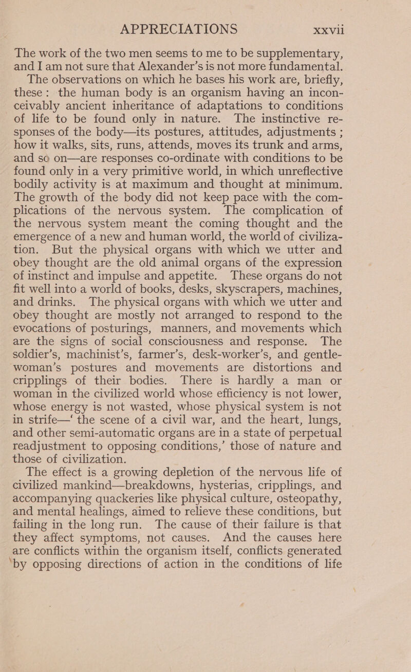 The work of the two men seems to me to be supplementary, and I am not sure that Alexander’s is not more fundamental. The observations on which he bases his work are, briefly, these: the human body is an organism having an incon- ceivably ancient inheritance of adaptations to conditions of life to be found only in nature. The instinctive re- sponses of the body—its postures, attitudes, adjustments ; how it walks, sits, runs, attends, moves its trunk and arms, and so on—are responses co-ordinate with conditions to be found only in a very primitive world, in which unreflective bodily activity is at maximum and thought at minimum. The growth of the body did not keep pace with the com- plications of the nervous system. The complication of the nervous system meant the coming thought and the emergence of a new and human world, the world of civiliza- tion. But the physical organs with which we utter and obey thought are the old animal organs of the expression of instinct and impulse and appetite. These organs do not fit well into a world of books, desks, skyscrapers, machines, and drinks. The physical organs with which we utter and obey thought are mostly not arranged to respond to the evocations of posturings, manners, and movements which are the signs of social consciousness and response. The soldier’s, machinist’s, farmer’s, desk-worker’s, and gentle- woman’s postures and movements are distortions and cripplings of their bodies. There is hardly a man or woman in the civilized world whose efficiency is not lower, whose energy is not wasted, whose physical system is not in strife—‘ the scene of a civil war, and the heart, lungs, and other semi-automatic organs are in a state of perpetual readjustment to opposing conditions,’ those of nature and those of civilization. The effect is a growing depletion of the nervous life of civilized mankind—breakdowns, hysterias, cripplings, and accompanying quackeries like physical culture, osteopathy, and mental healings, aimed to relieve these conditions, but failing in the long run. The cause of their failure is that they affect symptoms, not causes. And the causes here are conflicts within the organism itself, conflicts generated ‘by opposing directions of action in the conditions of life