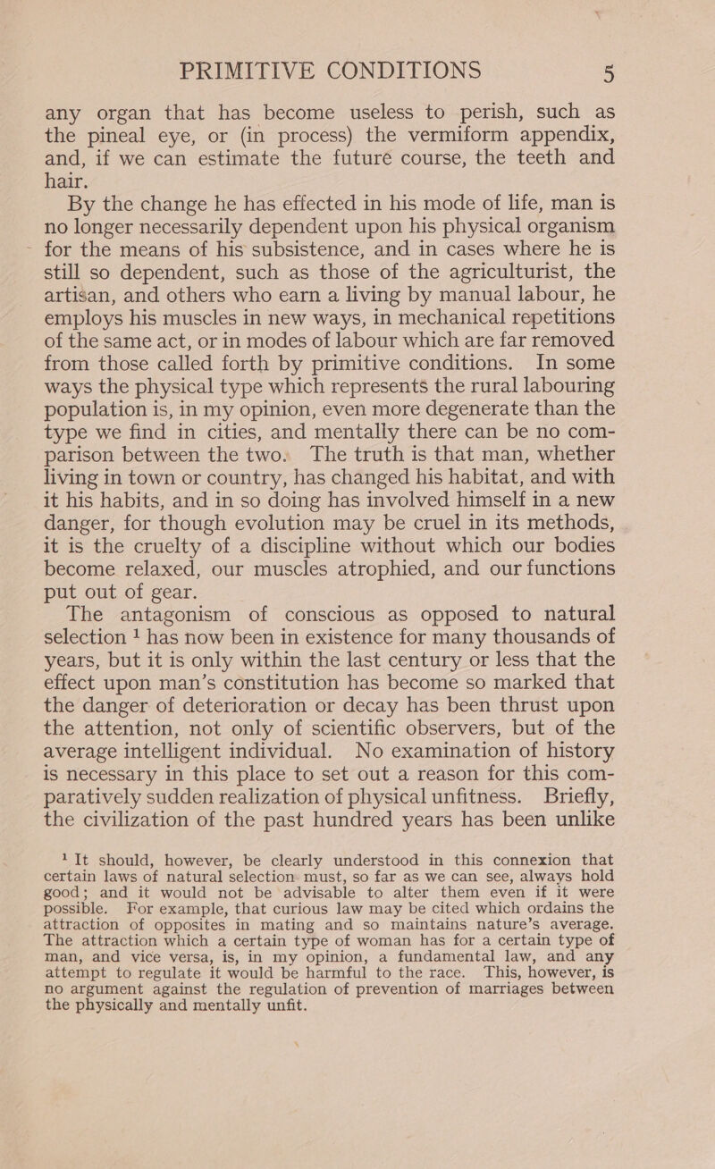 any organ that has become useless to perish, such as the pineal eye, or (in process) the vermiform appendix, and, if we can estimate the future course, the teeth and hair. By the change he has effected in his mode of life, man is no longer necessarily dependent upon his physical organism - for the means of his subsistence, and in cases where he is still so dependent, such as those of the agriculturist, the artisan, and others who earn a living by manual labour, he employs his muscles in new ways, in mechanical repetitions of the same act, or in modes of labour which are far removed from those called forth by primitive conditions. In some ways the physical type which represents the rural labouring population is, in my opinion, even more degenerate than the type we find in cities, and mentally there can be no com- parison between the two. The truth is that man, whether living in town or country, has changed his habitat, and with it his habits, and in so doing has involved himself in a new danger, for though evolution may be cruel in its methods, it is the cruelty of a discipline without which our bodies become relaxed, our muscles atrophied, and our functions put out of gear. The antagonism of conscious as opposed to natural selection 1 has now been in existence for many thousands of years, but it is only within the last century or less that the effect upon man’s constitution has become so marked that the danger of deterioration or decay has been thrust upon the attention, not only of scientific observers, but of the average intelligent individual. No examination of history is necessary in this place to set out a reason for this com- paratively sudden realization of physical unfitness. Briefly, the civilization of the past hundred years has been unlike 1 It should, however, be clearly understood in this connexion that certain laws of natural selection must, so far as we can see, always hold good; and it would not be advisable to alter them even if it were possible. For example, that curious law may be cited which ordains the attraction of opposites in mating and so maintains nature’s average. The attraction which a certain type of woman has for a certain type of man, and vice versa, is, in my opinion, a fundamental law, and any attempt to regulate it would be harmful to the race. This, however, is no argument against the regulation of prevention of marriages between the physically and mentally unfit.