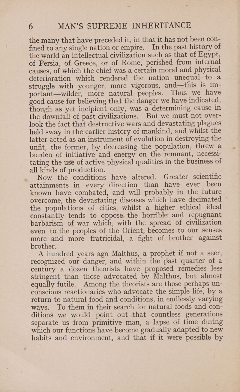 the many that have preceded it, in that it has not been con- fined to any single nation or empire. In the past history of the world an intellectual civilization such as that of Egypt, of Persia, of Greece, or of Rome, perished from internal causes, of which the chief was a certain moral and physical deterioration which rendered the nation unequal to a struggle with younger, more vigorous, and—this is im- portant—wilder, more natural peoples. Thus we have good cause for believing that the danger we have indicated, though as yet incipient only, was a determining cause in the downfall of past civilizations. But we must not over- look the fact that destructive wars and devastating plagues held sway in the earlier history of mankind, and whilst the latter acted as an instrument of evolution in destroying the unfit, the former, by decreasing the population, threw a burden of initiative and energy on the remnant, necessi- tating the use of active physical qualities in the business of all kinds of production. | Now the conditions have altered. Greater scientific attainments in every direction than have ever been known have combated, and will probably in the future overcome, the devastating diseases which have decimated the populations of cities, whilst a higher ethical ideal constantly tends to oppose the horrible and repugnant barbarism of war which, with the spread of civilization even to the peoples of the Orient, becomes to our senses more and more fratricidal, a fight of brother against brother. A hundred years ago Malthus, a prophet if not a seer, recognized our danger, and within the past quarter of a century a dozen theorists have proposed remedies less stringent than those advocated by Malthus, but almost equally futile. Among the theorists are those perhaps un- conscious reactionaries who advocate the simple life, by a return to natural food and conditions, in endlessly varying ways. To them in their search for natural foods and con- ditions we would point out that countless generations separate us from primitive man, a lapse of time during which our functions have become gradually adapted to new habits and environment, and that if it were possible by