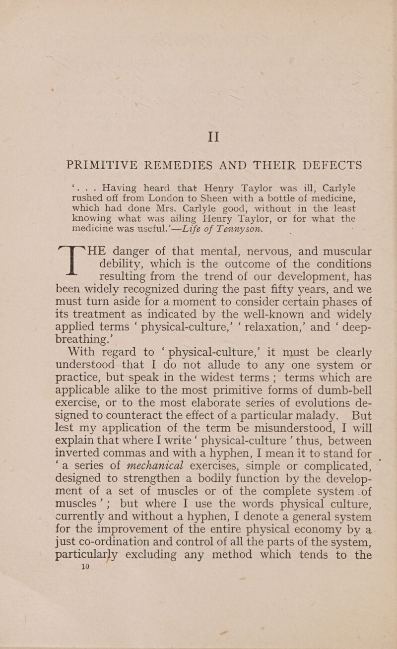 I] PRIMITIVE REMEDIES AND THEIR DEFECTS ... Having heard that Henry Taylor was ill, Carlyle rushed off from London to Sheen with a bottle of medicine, which had done Mrs. Carlyle good, without in the least knowing what was ailing Henry Taylor, or for what fae medicine was useful.’—Life of Tennyson. HE danger of that mental, nervous, and muscular debility, which is the outcome of the conditions resulting from the trend of our development, has been widely recognized during the past fifty years, and we must turn aside for a moment to consider certain phases of its treatment as indicated by the well-known and widely applied terms ‘ physical-culture,’ ‘ relaxation,’ and ‘ deep- breathing.’ With regard to ‘ physical-culture,’ it must be clearly understood that I do not allude to any one system or practice, but speak in the widest terms ; terms which are applicable alike to the most primitive forms of dumb-bell exercise, or to the most elaborate series of evolutions de- signed to counteract the effect of a particular malady. But lest my application of the term be misunderstood, I will explain that where I write ‘ physical-culture ’ thus, between inverted commas and with a hyphen, I mean it to stand for . ‘a series of mechanical exercises, simple or complicated, designed to strengthen a bodily function by the develop- ment of a set of muscles or of the complete system .of muscles’; but where I use the words physical culture, currently and without a hyphen, I denote a general system for the improvement of the entire physical economy by a just co-ordination and control of all the parts of the system, particularly excluding any method which tends to the