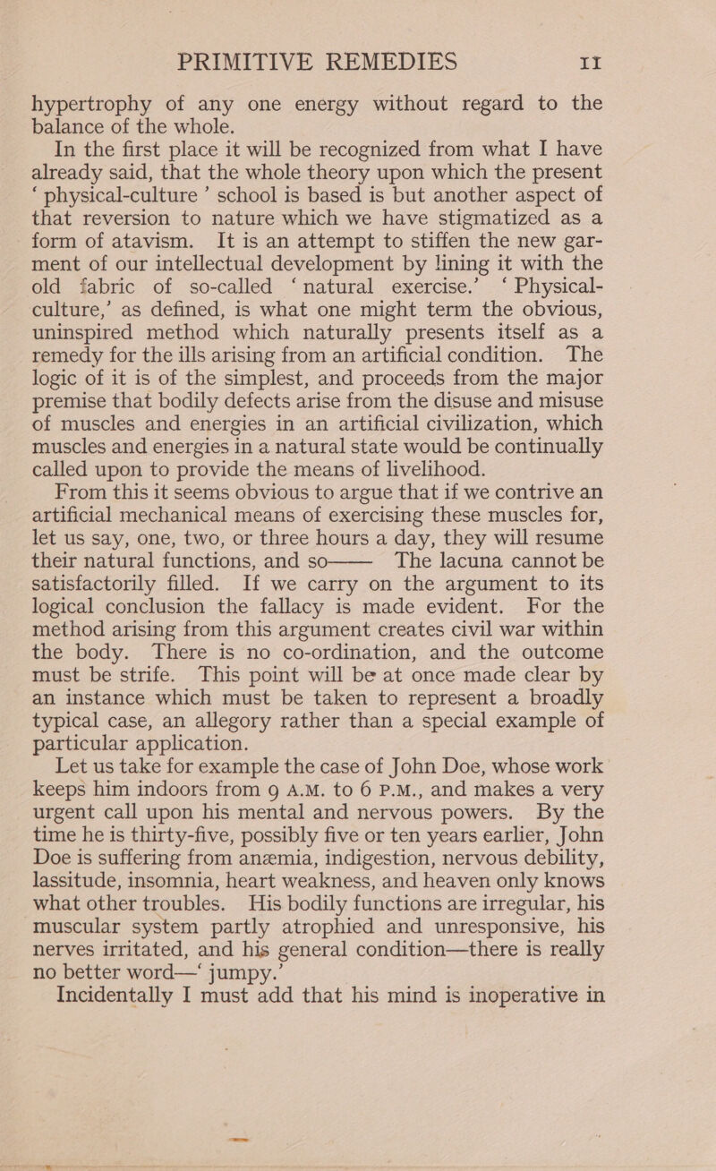 hypertrophy of any one energy without regard to the balance of the whole. In the first place it will be recognized from what I have already said, that the whole theory upon which the present ‘ physical-culture ’ school is based is but another aspect of that reversion to nature which we have stigmatized as a form of atavism. It is an attempt to stiffen the new gar- ment of our intellectual development by lining it with the old fabric of so-called ‘natural exercise.’ ‘ Physical- culture,’ as defined, is what one might term the obvious, uninspired method which naturally presents itself as a remedy for the ills arising from an artificial condition. The logic of it is of the simplest, and proceeds from the major premise that bodily defects arise from the disuse and misuse of muscles and energies in an artificial civilization, which muscles and energies in a natural state would be continually called upon to provide the means of livelihood. From this it seems obvious to argue that if we contrive an artificial mechanical means of exercising these muscles for, let us say, one, two, or three hours a day, they will resume their natural functions, and so The lacuna cannot be satisfactorily filled. If we carry on the argument to its logical conclusion the fallacy is made evident. For the method arising from this argument creates civil war within the body. There is no co-ordination, and the outcome must be strife. This point will be at once made clear by an instance which must be taken to represent a broadly typical case, an allegory rather than a special example of particular application. Let us take for example the case of John Doe, whose work keeps him indoors from g A.M. to 6 P.M., and makes a very urgent call upon his mental and nervous powers. By the time he is thirty-five, possibly five or ten years earlier, John Doe is suffering from anemia, indigestion, nervous debility, lassitude, insomnia, heart weakness, and heaven only knows what other troubles. His bodily functions are irregular, his muscular system partly atrophied and unresponsive, his nerves irritated, and his general condition—there is really no better word—‘ jumpy.’ Incidentally I must add that his mind is inoperative in