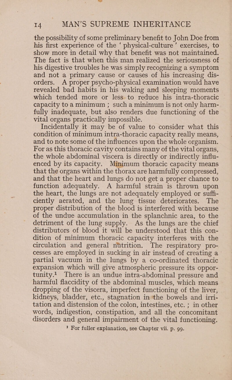 the possibility of some preliminary benefit to John Doe from his first experience of the ‘ physical-culture ’ exercises, to show more in detail why that benefit was not maintained. The fact is that when this man realized the seriousness of his digestive troubles he was simply recognizing a symptom and not a primary cause or causes of his increasing dis- orders. A proper psycho-physical examination would have revealed bad habits in his waking and sleeping moments which tended more or less. to reduce his intra-thoracic capacity to a minimum ; such a minimum is not only harm- fully inadequate, but also renders due functioning of the vital organs practically impossible. Incidentally it may be of value to consider what this condition of minimum intra-thoracic capacity really means, and to note some of the influences upon the whole organism. For as this thoracic cavity contains many of the vital organs, the whole abdominal viscera is directly or indirectly influ- enced by its capacity. Minimum thoracic capacity means that the organs within the thorax are harmfully compressed, and that the heart and lungs do not get a proper chance to function adequately. A harmful strain is thrown upon the heart, the lungs are not adequately employed or suffi- ciently aerated, and the lung tissue deteriorates. The proper distribution of the blood is interfered with because of the undue accumulation in the splanchnic area, to the detriment of the lung supply. As the lungs are the chief distributors of blood it will be understood that this con- dition of minimum thoracic capacity interferes with the circulation and general nutrition. The respiratory pro- cesses are employed in sucking in air instead of creating a partial vacuum in the lungs by a co-ordinated thoracic expansion which will give atmospheric pressure its oppor- tunity.1 There is an undue intra-abdominal pressure and harmful flaccidity of the abdominal muscles, which means dropping of the viscera, imperfect functioning of the liver, kidneys, bladder, etc., stagnation in ‘the bowels and irri- tation and distension of the colon, intestines, etc. ; in other words, indigestion, constipation, and all the concomitant disorders and general impairment of the vital functioning. ? For fuller explanation, see Chapter vii. p. 99.