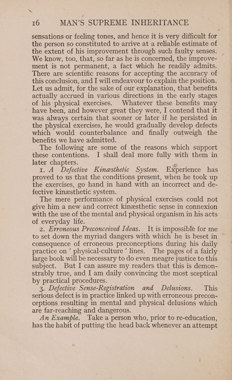 sensations or feeling tones, and hence it is very difficult for the person so constituted to arrive at a reliable estimate of the extent of his improvement through such faulty senses. _ We know, too, that, so far as he is concerned, the improve- ment is not permanent, a fact which he readily admits. There are scientific reasons for accepting the accuracy of this conclusion, and I will endeavour to explain the position. Let us admit, for the sake of our explanation, that benefits actually accrued in various directions in the early stages of his physical exercises. Whatever these benefits may have been, and however great they were, I contend that it was always certain that sooner or later if he persisted in the physical exercises, he would gradually develop defects which would counterbalance and finally outweigh the benefits we have admitted. The following are some of the reasons which support these contentions. I shall deal more fully with them in later chapters. 1. A Defective Kinesthetic System. Experience has proved to us that the conditions present, when he took up the exercises, go hand in hand with an incorrect and de- fective kinesthetic system. The mere performance of physical exercises could not give him a new and correct kinesthetic sense in connexion with the use of the mental and physical organism in his acts of everyday life. 2. Erroneous Preconceived Ideas. It is impossible for me to set down the myriad dangers with which he is beset in consequence of erroneous preconceptions during his daily practice on ‘ physical-culture ’ lines. The pages of a fairly large book will be necessary to do even meagre justice to this subject. But I can assure my readers that this is demon- strably true, and I am daily convincing the most sceptical by practical procedures. 3. Defective Sense-Registration and Delusions. This serious defect is in practice linked up with erroneous precon- ceptions resulting in mental and physical delusions which are far-reaching and dangerous. An Example. Take a person who, prior to re-education, has the habit of putting the head back whenever an attempt