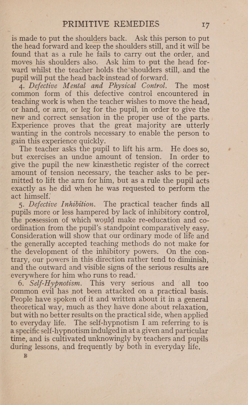 is made to put the shoulders back. Ask this person to put the head forward and keep the shoulders still, and it will be found that as a rule he fails to carry out the order, and moves his shoulders also. Ask him to put the head for- ward whilst the teacher holds the shoulders still, and the pupil will put the head back-instead of forward. 4. Defective Mental and Physical Control. The most common form of this defective control encountered in teaching work is when the teacher wishes to move the head, or hand, or arm, or leg for the pupil, in order to give the new and correct sensation in the proper use of the parts. | Experience proves that the great majority are utterly wanting in the controls necessary to enable the person to gain this experience quickly. The teacher asks the pupil to lift his arm. He does so, but exercises an undue amount of tension. In order to give the pupil the new kinesthetic register of the correct amount of tension necessary, the teacher asks to be per- mitted to lift the arm for him, but as a rule the pupil acts exactly as he did when he was requested to perform the act himself. 5. Defective Inhibition. The practical teacher finds all pupils more or less hampered by lack of inhibitory control, the possession of which would make re-education and co- ordination from the pupil’s standpoint comparatively easy. Consideration will show that our ordinary mode of life and the generally accepted teaching methods do not make for -the development of the inhibitory powers. On the con- trary, our powers in this direction rather tend to diminish, and the outward and visible signs of the serious results are everywhere for him who runs to read. 6. Self-Hypnotism. This very serious and all too common evil has not been attacked on a practical basis. People have spoken of it and written about it in a general theoretical way, much as they have done about relaxation, but with no better results on the practical side, when applied to everyday life. The self-hypnotism I am referring to is a specific self-hypnotism indulged in at a given and particular time, and is cultivated unknowingly by teachers and pupils during lessons, and frequently by both in everyday life, B