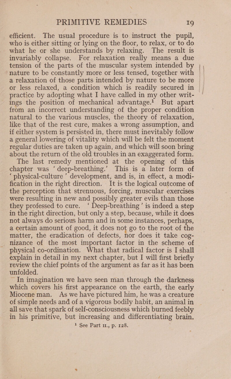 efficient. The usual procedure is to instruct the pupil, who is either sitting or lying on the floor, to relax, or to do what he or she understands by relaxing. The result is invariably collapse. For relaxation really means a due tension of the parts of the muscular system intended by nature to be constantly more or less tensed, together with ings the position of mechanical advantage.1 But apart from an incorrect understanding of the proper condition natural to the various muscles, the theory of relaxation, like that of the rest cure, makes a wrong assumption, and if either system is persisted in, there must inevitably follow a general lowering of vitality which will be felt the moment regular duties are taken up again, and which will soon bring about the return of the old troubles in an exaggerated form. The last remedy mentioned at the opening of this chapter was ‘deep-breathing.’ This is a later form of ‘ physical-culture ’ development, and is, in effect, a modi- fication in the right direction. It is the logical outcome of the perception that strenuous, forcing, muscular exercises were resulting in new and possibly greater evils than those they professed to cure. ‘ Deep-breathing ’ is indeed a step in the right direction, but only a step, because, while it does not always do serious harm and in some instances, perhaps, a certain amount of good, it does not go to the root of the matter, the eradication of defects, nor does it take cog- nizance of the most important factor in the scheme of physical co-ordination. What that radical factor is I shall explain in detail in my next chapter, but I will first briefly review the chief points of the argument as far as it has been unfolded. ~ In imagination we have seen man through the darkness which covers his first appearance on the earth, the early Miocene man. As we have pictured him, he was a creature of simple needs and of a vigorous bodily habit, an animal in all save that spark of self-consciousness which burned feebly in his primitive, but increasing and differentiating brain. 1 See Part 11., p: 128.