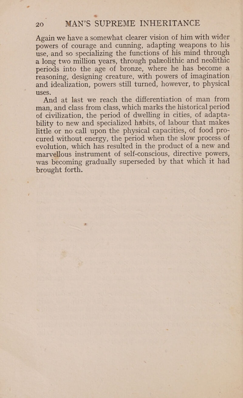 Again we have a somewhat clearer vision of him with wider powers of courage and cunning, adapting weapons to his use, and so specializing the functions of his mind through a long two million years, through paleolithic and neolithic periods into the age of bronze, where he has become a reasoning, designing creature, with powers of imagination and idealization, powers still turned, however, to physical uses. And at last we reach the differentiation of man from man, and class from class, which marks the historical period of civilization, the period of dwelling in cities, of adapta- bility to new and specialized habits, of labour that makes little or no call upon the physical capacities, of food pro- cured without energy, the period when the slow process of evolution, which has resulted in the product of a new and marvellous instrument of self-conscious, directive powers, was becoming gradually superseded by that which it had brought forth.