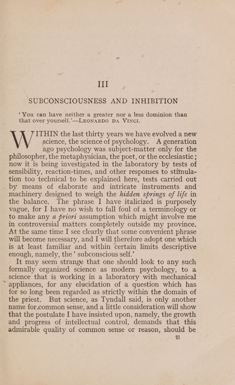 SUBCONSCIOUSNESS AND INHIBITION ‘You can have neither a greater nor a less dominion than that over yourself.’—-LEONARDO DA VINCI. \ \ J ITHIN the last thirty years we have evolved a new science, the science of psychology. A generation ago psychology was subject-matter only for the philosopher, the metaphysician, the poet, or the ecclesiastic ; now it is being investigated in the laboratory by tests of sensibility, reaction-times, and other responses to stimula- tion too technical to be explained here, tests carried out . by means of elaborate and intricate instruments and machinery designed to weigh the hidden springs of life in the balance. The phrase I have italicized is purposely vague, for I have no wish to fall foul of a terminology or to make any a priovt assumption which might involve me in controversial matters completely outside my province. At the same time I see clearly that some convenient phrase will become necessary, and I will therefore adopt one which is at least familiar and within certain limits descriptive enough, namely, the ‘ subconscious self.’ It may seem strange that one should look to any such formally organized science as modern psychology, to a science that is working in a laboratory with mechanical ~ appliances, for any elucidation of a question which has for so long been regarded as strictly within the domain of the priest. But science, as Tyndall said, is only another name for.common sense, and a little consideration will show that the postulate I have insisted upon, namely, the growth and progress of intellectual control, demands that this admirable quality of common sense or reason, should be 31