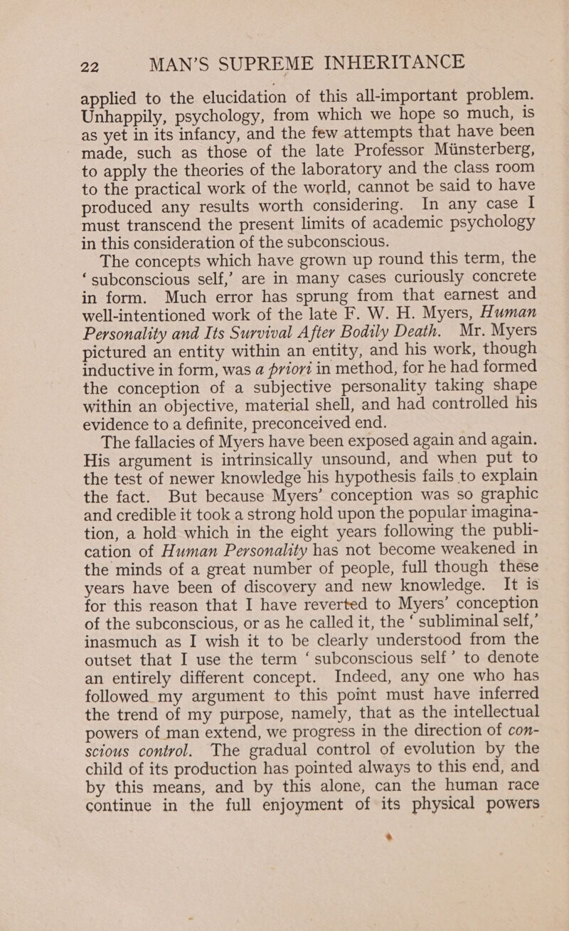 applied to the elucidation of this all-important problem. Unhappily, psychology, from which we hope so much, is as yet in its infancy, and the few attempts that have been - made, such as those of the late Professor Miinsterberg, to apply the theories of the laboratory and the class room to the practical work of the world, cannot be said to have produced any results worth considering. In any case I must transcend the present limits of academic psychology in this consideration of the subconscious. The concepts which have grown up round this term, the ‘subconscious self,’ are in many cases curiously concrete in form. Much error has sprung from that earnest and well-intentioned work of the late F. W. H. Myers, Human Personality and Its Survival After Bodily Death. Mr. Myers pictured an entity within an entity, and his work, though inductive in form, was a priori in method, for he had formed the conception of a subjective personality taking shape within an objective, material shell, and had controlled his evidence to a definite, preconceived end. The fallacies of Myers have been exposed again and again. His argument is intrinsically unsound, and when put to the test of newer knowledge his hypothesis fails to explain the fact. But because Myers’ conception was so graphic and credible it took a strong hold upon the popular imagina- tion, a hold which in the eight years following the publ- cation of Human Personality has not become weakened in the minds of a great number of people, full though these years have been of discovery and new knowledge. It is for this reason that I have reverted to Myers’ conception of the subconscious, or as he called it, the ‘ subliminal self,’ inasmuch as I wish it to be clearly understood from the outset that I use the term ‘ subconscious self’ to denote an entirely different concept. Indeed, any one who has followed my argument to this point must have inferred the trend of my purpose, namely, that as the intellectual powers of man extend, we progress in the direction of con- scious control. The gradual control of evolution by the child of its production has pointed always to this end, and by this means, and by this alone, can the human race continue in the full enjoyment of its physical powers *