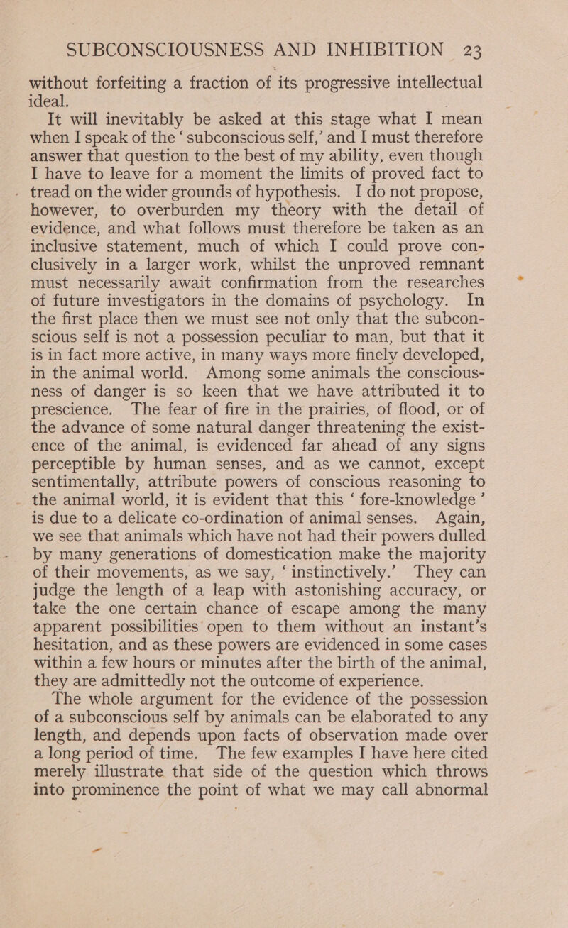 without forfeiting a fraction of its progressive intellectual ideal. : It will inevitably be asked at this stage what I mean when I speak of the ‘ subconscious self,’ and I must therefore answer that question to the best of my ability, even though I have to leave for a moment the limits of proved fact to . tread on the wider grounds of hypothesis. I do not propose, however, to overburden my theory with the detail of evidence, and what follows must therefore be taken as an inclusive statement, much of which I could prove con- clusively in a larger work, whilst the unproved remnant must necessarily await confirmation from the researches of future investigators in the domains of psychology. In the first place then we must see not only that the subcon- scious self is not a possession peculiar to man, but that it is in fact more active, in many ways more finely developed, in the animal world. Among some animals the conscious- ness of danger is so keen that we have attributed it to prescience. The fear of fire in the prairies, of flood, or of the advance of some natural danger threatening the exist- ence of the animal, is evidenced far ahead of any signs perceptible by human senses, and as we cannot, except sentimentally, attribute powers of conscious reasoning to . the animal world, it is evident that this ‘ fore-knowledge ’ is due to a delicate co-ordination of animal senses. Again, we see that animals which have not had their powers dulled by many generations of domestication make the majority of their movements, as we say, ‘ instinctively.’ They can judge the length of a leap with astonishing accuracy, or take the one certain chance of escape among the many apparent possibilities open to them without an instant’s hesitation, and as these powers are evidenced in some cases within a few hours or minutes after the birth of the animal, they are admittedly not the outcome of experience. The whole argument for the evidence of the possession of a subconscious self by animals can be elaborated to any length, and depends upon facts of observation made over a long period of time. The few examples I have here cited merely illustrate that side of the question which throws into prominence the point of what we may call abnormal