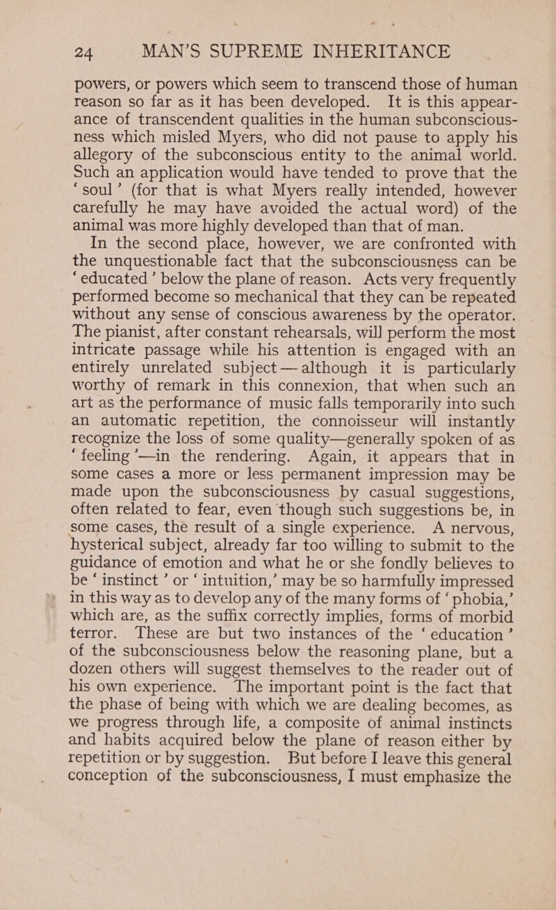 powers, or powers which seem to transcend those of human reason so far as it has been developed. It is this appear- ance of transcendent qualities in the human subconscious- ness which misled Myers, who did not pause to apply his allegory of the subconscious entity to the animal world. Such an application would have tended to prove that the ‘soul’ (for that is what Myers really intended, however carefully he may have avoided the actual word) of the animal was more highly developed than that of man. In the second place, however, we are confronted with the unquestionable fact that the subconsciousness can be “educated ’ below the plane of reason. Acts very frequently performed become so mechanical that they can be repeated without any sense of conscious awareness by the operator. The pianist, after constant rehearsals, will perform the most intricate passage while his attention is engaged with an entirely unrelated subject—although it is particularly worthy of remark in this connexion, that when such an art as the performance of music falls temporarily into such an automatic repetition, the connoisseur will instantly recognize the loss of some quality—generally spoken of as “feeling ’—in the rendering. Again, it appears that in some cases a more or less permanent impression may be made upon the subconsciousness by casual suggestions, often related to fear, even though such suggestions be, in some cases, the result of a single experience. A nervous, hysterical subject, already far too willing to submit to the guidance of emotion and what he or she fondly believes to be ‘ instinct ’ or ‘ intuition,’ may be so harmfully impressed in this way as to develop any of the many forms of ‘ phobia,’ which are, as the suffix correctly implies, forms of morbid terror. These are but two instances of the ‘ education ’ of the subconsciousness below the reasoning plane, but a dozen others will suggest themselves to the reader out of his own experience. The important point is the fact that the phase of being with which we are dealing becomes, as we progress through life, a composite of animal instincts and habits acquired below the plane of reason either by repetition or by suggestion. But before I leave this general conception of the subconsciousness, I must emphasize the