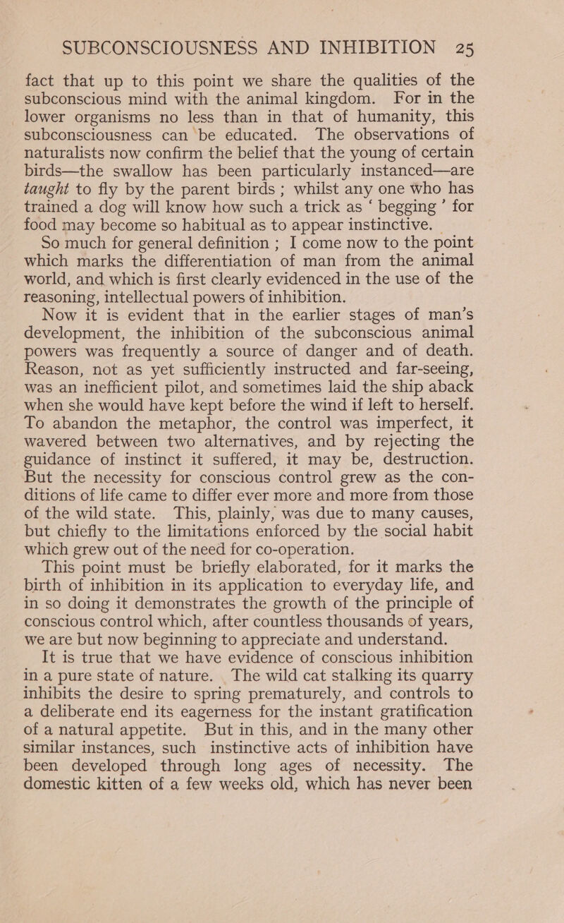 fact that up to this point we share the qualities of the subconscious mind with the animal kingdom. For in the lower organisms no less than in that of humanity, this subconsciousness can be educated. The observations of naturalists now confirm the belief that the young of certain birds—the swallow has been particularly instanced—are taught to fly by the parent birds ; whilst any one who has trained a dog will know how such a trick as ‘ begging ” for food may become so habitual as to appear instinctive. So much for general definition ; I come now to the point which marks the differentiation of man from the animal world, and which is first clearly evidenced in the use of the reasoning, intellectual powers of inhibition. Now it is evident that in the earlier stages of man’s development, the inhibition of the subconscious animal powers was frequently a source of danger and of death. Reason, not as yet sufficiently instructed and far-seeing, was an inefficient pilot, and sometimes laid the ship aback when she would have kept before the wind if left to herself. To abandon the metaphor, the control was imperfect, it wavered between two alternatives, and by rejecting the guidance of instinct it suffered, it may be, destruction. But the necessity for conscious control grew as the con- ditions of life came to differ ever more and more from those of the wild state. This, plainly, was due to many causes, but chiefly to the limitations enforced by the social habit which grew out of the need for co-operation. This point must be briefly elaborated, for it marks the birth of inhibition in its application to everyday life, and in so doing it demonstrates the growth of the principle of conscious control which, after countless thousands of years, we are but now beginning to appreciate and understand. It is true that we have evidence of conscious inhibition in a pure state of nature. The wild cat stalking its quarry inhibits the desire to spring prematurely, and controls to a deliberate end its eagerness for the instant gratification of a natural appetite. But in this, and in the many other similar instances, such instinctive acts of inhibition have been developed through long ages of necessity. The domestic kitten of a few weeks old, which has never been