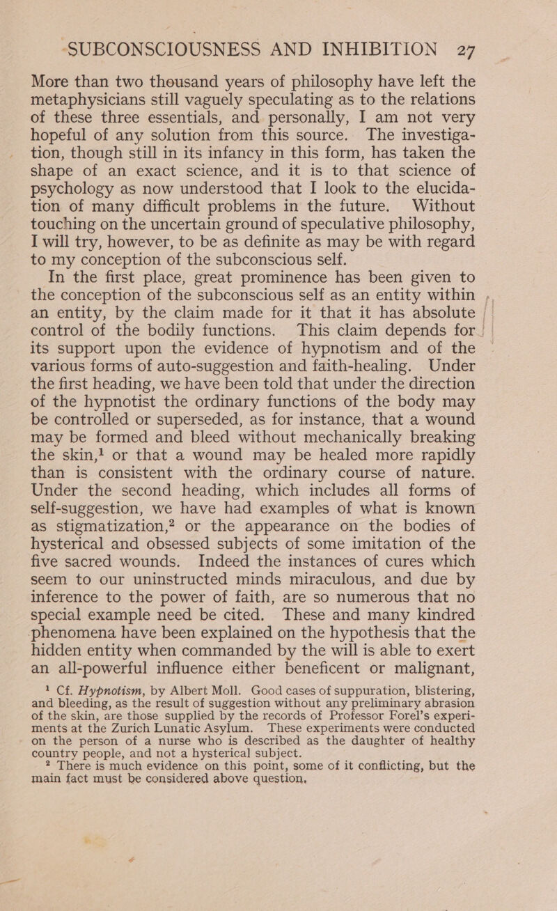More than two thousand years of philosophy have left the metaphysicians still vaguely speculating as to the relations of these three essentials, and personally, I am not very hopeful of any solution from this source. The investiga- tion, though still in its infancy in this form, has taken the shape of an exact science, and it is to that science of psychology as now understood that I look to the elucida- tion of many difficult problems in the future. Without touching on the uncertain ground of speculative philosophy, I will try, however, to be as definite as may be with regard to my conception of the subconscious self. In the first place, great prominence has been given to the conception of the subconscious self as an entity within ,. an entity, by the claim made for it that it has absolute control of the bodily functions. This claim depends for. its support upon the evidence of hypnotism and of the various forms of auto-suggestion and faith-healing. Under the first heading, we have been told that under the direction of the hypnotist the ordinary functions of the body may be controlled or superseded, as for instance, that a wound may be formed and bleed without mechanically breaking the skin,! or that a wound may be healed more rapidly than is consistent with the ordinary course of nature. Under the second heading, which includes all forms of self-suggestion, we have had examples of what is known as stigmatization,? or the appearance on the bodies of hysterical and obsessed subjects of some imitation of the five sacred wounds. Indeed the instances of cures which seem to our uninstructed minds miraculous, and due by inference to the power of faith, are so numerous that no special example need be cited. These and many kindred phenomena have been explained on the hypothesis that the hidden entity when commanded by the will is able to exert an all-powerful influence either beneficent or malignant, 1 Cf. Hypnotism, by Albert Moll. Good cases of suppuration, blistering, and bleeding, as the result of suggestion without any preliminary abrasion of the skin, are those supplied by the records of Professor Forel’s experi- ments at the Zurich Lunatic Asylum. These experiments were conducted on the person of a nurse who is described as the daughter of healthy country people, and not a hysterical subject. There is much evidence on this point, some of it conflicting, but the main fact must be considered above question,