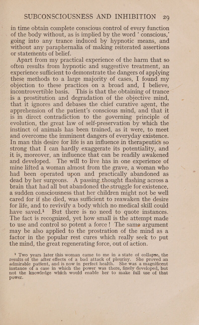 in time obtain complete conscious control of every function of the body without, as is implied by the word ‘ conscious,’ going into any trance induced by hypnotic means, and without any paraphernalia of making reiterated assertions or statements of belief. Apart from my practical experience of the harm that so often results from hypnotic and suggestive treatment, an experience sufficient to demonstrate the dangers of applying these methods to a large majority of cases, I found my objection to these practices on a broad and, I believe, incontrovertible basis. This is that the obtaining of trance is a prostitution and degradation of the objective mind, that it ignores and debases the chief curative agent, the apprehension of the patient’s conscious mind, and that it is in direct contradiction to the governing principle of evolution, the great law of self-preservation by which the instinct of animals has been trained, as it were, to meet and overcome the imminent dangers of everyday existence. In man this desire for life is an influence in therapeutics so strong that I can hardly exaggerate its potentiality, and it is, moreover, an influence that can be readily awakened and developed. The will to live has in one experience of mine lifted a woman almost from the grave, a woman who had been operated upon and practically abandoned as dead by her surgeons. A passing thought flashing across a brain that had all but abandoned the struggle for existence, a sudden consciousness that her children might not be well cared for if she died, was sufficient to reawaken the desire for life, and to revivify a body which no medical skill could have saved.! But there is no need to quote instances. The fact is recognized, yet how small is the attempt made to use and control so potent a force! The same argument may be also applied to the prostration of the mind as a factor in the popular rest cures which really seek to put the mind, the great regenerating force, out of action. 1 Two years later this woman came to me in a state of collapse, the results of the after effects of a bad attack of pleurisy. She proved an admirable patient, and is now in perfect health. She was a magnificent instance of a case in which the power was there, finely developed, but not the knowledge which would enable her to make full use of that power.