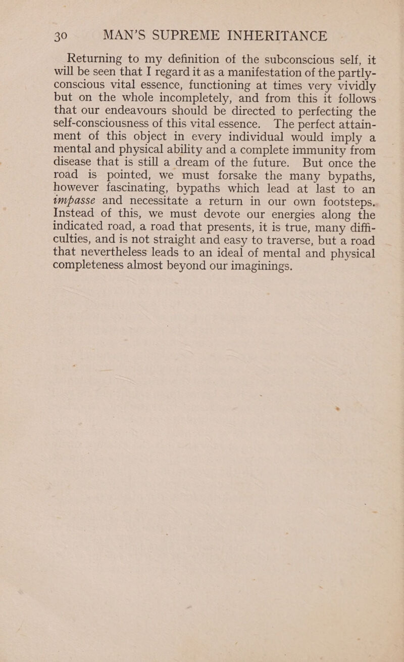 Returning to my definition of the subconscious self, it will be seen that I regard it as a manifestation of the partly- conscious vital essence, functioning at times very vividly but on the whole incompletely, and from this it follows. that our endeavours should be directed to perfecting the self-consciousness of this vital essence. The perfect attain- ment of this object in every individual would imply a mental and physical ability and a complete immunity from disease that is still a dream of the future. But once the road is pointed, we must forsake the many bypaths, however fascinating, bypaths which lead at last to an wmpasse and necessitate a return in our own footsteps. Instead of this, we must devote our energies along the indicated road, a road that presents, it is true, many diffi- culties, and is not straight and easy to traverse, but a road that nevertheless leads to an ideal of mental and physical completeness almost beyond our imaginings.