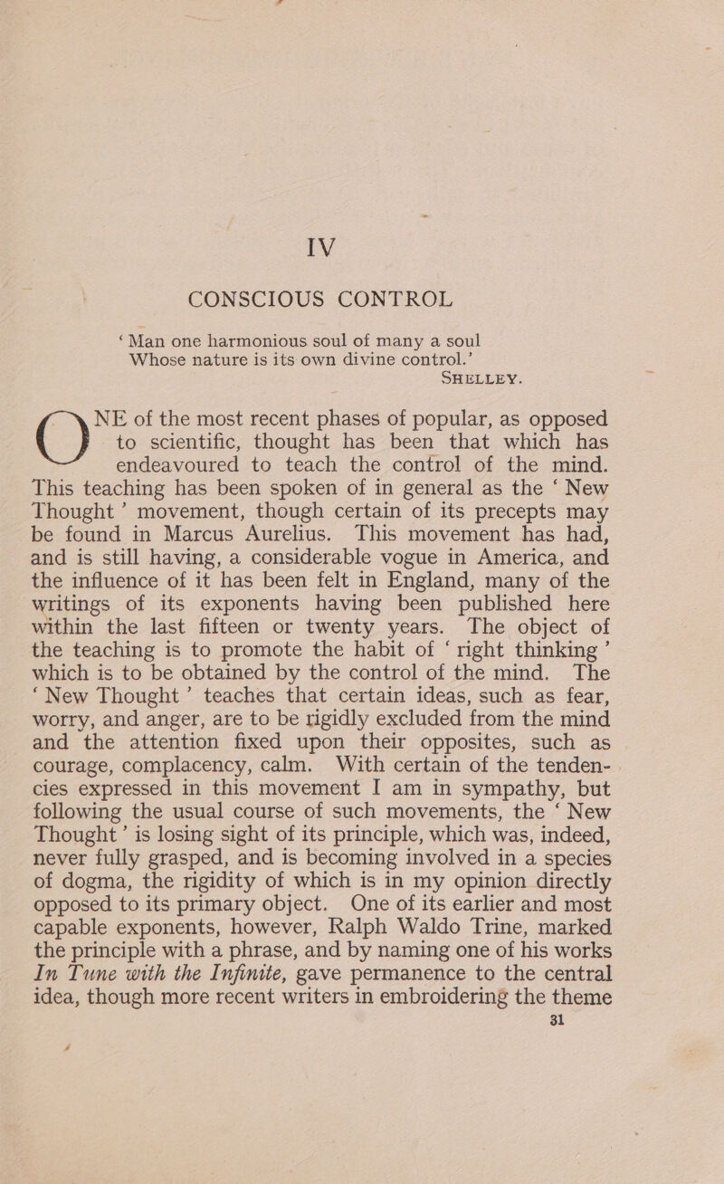 IV CONSCIOUS CONTROL ‘Man one harmonious soul of many a soul Whose nature is its own divine control.’ SHELLEY. NE of the most recent phases of popular, as opposed () to scientific, thought has been that which has endeavoured to teach the control of the mind. This teaching has been spoken of in general as the ‘ New Thought ’ movement, though certain of its precepts may be found in Marcus Aurelius. This movement has had, and is still having, a considerable vogue in America, and the influence of it has been felt in England, many of the writings of its exponents having been published here within the last fifteen or twenty years. The object of the teaching is to promote the habit of ‘ right thinking ’ which is to be obtained by the control of the mind. The “New Thought’ teaches that certain ideas, such as fear, worry, and anger, are to be rigidly excluded from the mind and the attention fixed upon their opposites, such as courage, complacency, calm. With certain of the tenden- cies expressed in this movement I am in sympathy, but following the usual course of such movements, the ‘ New Thought’ is losing sight of its principle, which was, indeed, never fully grasped, and is becoming involved in a species of dogma, the rigidity of which is in my opinion directly opposed to its primary object. One of its earlier and most capable exponents, however, Ralph Waldo Trine, marked the principle with a phrase, and by naming one of his works In Tune with the Infinite, gave permanence to the central idea, though more recent writers in embroidering the theme