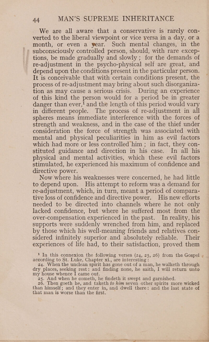 We are all aware that a conservative is rarely con- verted to the liberal viewpoint or vice yersa in a day, or a month, or even a year. Such mental changes, in the tions, be made gradually and slowly ; for the demands of re-adjustment in the psycho-physical self are great, and depend upon the conditions present in the particular person. It is conceivable that with certain conditions present, the process of re-adjustment may bring about such disorganiza- tion as may cause a serious crisis. During an experience of this kind the person would for a period be in greater danger than ever,? and the length of this period would vary in different people. The process of re-adjustment in all spheres means immediate interference with the forces of strength and weakness, and in the case of the thief under consideration the force of strength was associated with mental and physical peculiarities in him as evil factors which had more or less controlled him ; in fact, they con- stituted guidance and direction in his case. In all his physical and mental activities, which these evil factors stimulated, he experienced his maximum of confidence and directive power. Now where his weaknesses were concerned, he had little to depend upon. His attempt to reform was a demand for re-adjustment, which, in turn, meant a period of compara- tive loss of confidence and directive power. His new efforts needed to be directed into channels where he not only lacked confidence, but where he suffered most from the over-compensation experienced in the past. In reality, his supports were suddenly wrenched from him, and replaced by those which his well-meaning friends and relatives con- sidered infinitely superior and absolutely reliable. Their experiences of life had, to their satisfaction, proved them 1 In this connexion the following verses (24, 25, 26) from the Gospel according to St. Luke, Chapter xi., are interesting : 24. When the unclean spirit has gone out of a man, he walketh through dry places, seeking rest: and finding none, he saith, I will return unto my house whence I came out. 25. And when he cometh, he findeth it swept and garnished. 26, Then goeth he, and taketh fo him seven other spirits more wicked than himself; and they enter in, and dwell there: and the last state of that man is worse than the first. ~~